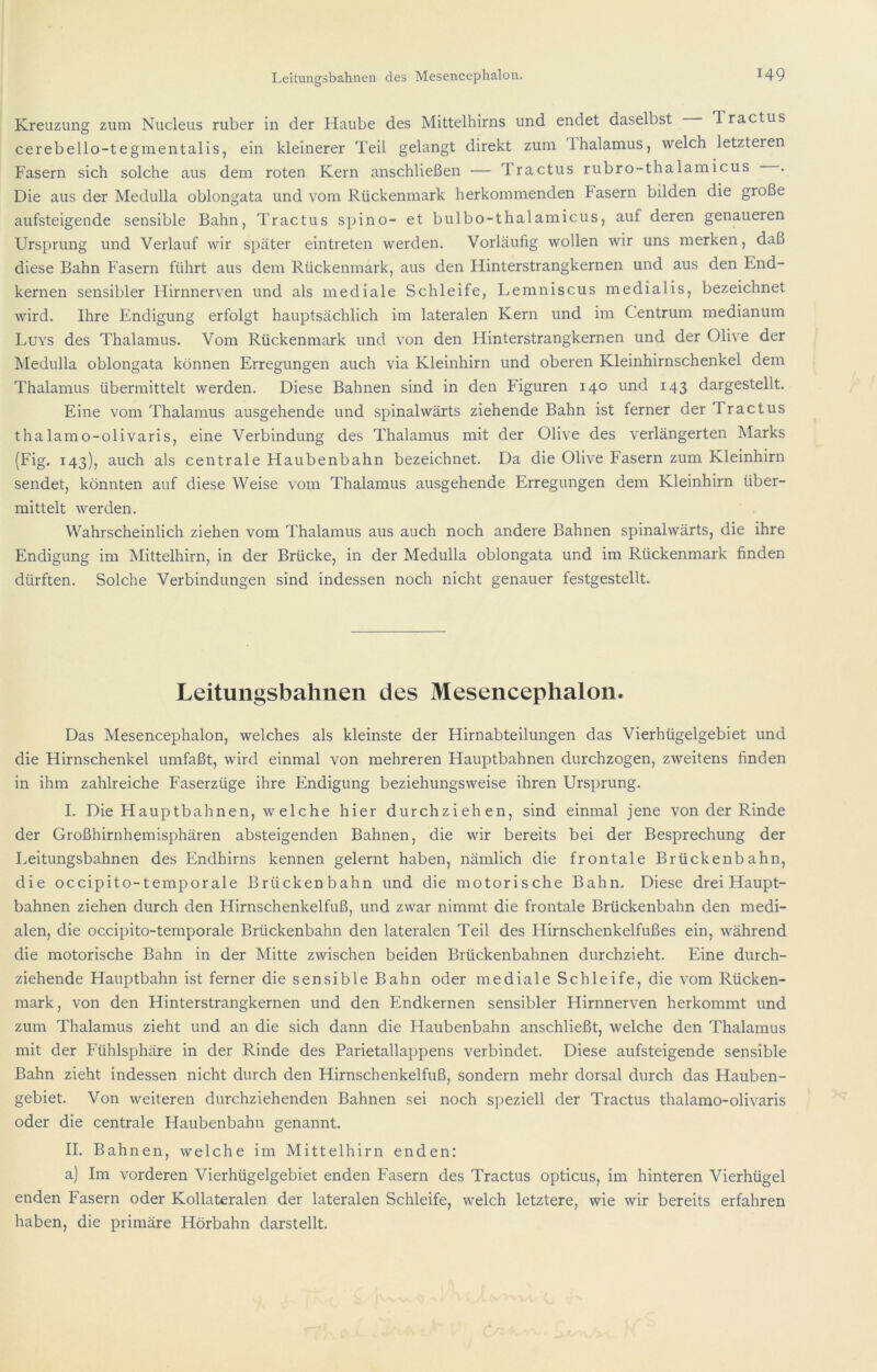 Kreuzung zum Nucleus ruber in der Haube des Mittelhirns und endet daselbst Tractus cerebello-tegmentalis, ein kleinerer Teil gelangt direkt zum Thalamus, welch letzteren Fasern sich solche aus dem roten Kern anschließen — Tractus rubro-thalamicus . Die aus der Medulla oblongata und vom Rückenmark herkommenden hasern bilden die große aufsteigende sensible Bahn, Tractus spino- et bulbo-thalamicus, auf deren genaueren Ursprung und Verlauf wir später eintreten werden. Vorläufig wollen wir uns merken, daß diese Bahn Fasern führt aus dem Rückenmark, aus den Hinterstrangkernen und aus den End- kernen sensibler Hirnnerven und als mediale Schleife, Lemniscus medialis, bezeichnet wird. Ihre Endigung erfolgt hauptsächlich im lateralen Kern und im Centrum medianum Luys des Thalamus. Vom Rückenmark und von den Hinterstrangkernen und der Olive der Medulla oblongata können Erregungen auch via Kleinhirn und oberen Kleinhirnschenkel dem Thalamus übermittelt werden. Diese Bahnen sind in den Figuren 140 und 143 dargestellt. Eine vom Thalamus ausgehende und spinalwärts ziehende Bahn ist ferner der Tractus thalamo-olivaris, eine Verbindung des Thalamus mit der Olive des verlängerten Marks (Fig. 143), auch als centrale Haubenbahn bezeichnet. Da die Olive Fasern zum Kleinhirn sendet, könnten auf diese Weise vom Thalamus ausgehende Erregungen dem Kleinhirn über- mittelt werden. Wahrscheinlich ziehen vom Thalamus aus auch noch andere Bahnen spinalwärts, die ihre Endigung im Mittelhirn, in der Brücke, in der Medulla oblongata und im Rückenmark finden dürften. Solche Verbindungen sind indessen noch nicht genauer festgestellt. Leitungsbahnen des Mesencephalon. Das Mesencephalon, welches als kleinste der Hirnabteilungen das Vierhügelgebiet und die Hirnschenkel umfaßt, wird einmal von mehreren Hauptbahnen durchzogen, zweitens finden in ihm zahlreiche Faserzüge ihre Endigung beziehungsweise ihren Ursprung. I. Die Hauptbahnen, welche hier durchziehen, sind einmal jene von der Rinde der Großhirnhemisphären absteigenden Bahnen, die wir bereits bei der Besprechung der Leitungsbahnen des Endhirns kennen gelernt haben, nämlich die frontale Brückenbahn, die occipito-temporale Brückenbahn und die motorische Bahn. Diese drei Haupt- bahnen ziehen durch den Hirnschenkelfuß, und zwar nimmt die frontale Brückenbahn den medi- alen, die occipito-temporale Brückenbahn den lateralen Teil des Hirnschenkelfußes ein, während die motorische Bahn in der Mitte zwischen beiden Brückenbahnen durchzieht. Eine durch- ziehende Hauptbahn ist ferner die sensible Bahn oder mediale Schleife, die vom Rücken- mark, von den Hinterstrangkernen und den Endkernen sensibler Hirnnerven herkommt und zum Thalamus zieht und an die sich dann die Haubenbahn anschließt, welche den Thalamus mit der Fühlsphäre in der Rinde des Parietallappens verbindet. Diese aufsteigende sensible Bahn zieht indessen nicht durch den Hirnschenkelfuß, sondern mehr dorsal durch das Hauben- gebiet. Von weiteren durchziehenden Bahnen sei noch s])eziell der Tractus thalamo-olivaris oder die centrale Haubenbahn genannt. II. Bahnen, welche im Mittelhirn enden: a) Im vorderen Vierhügelgebiet enden Fasern des Tractus opticus, im hinteren Vierhügel enden Fasern oder Kollateralen der lateralen Schleife, welch letztere, wie wir bereits erfahren haben, die primäre Hörbahn darstellt.