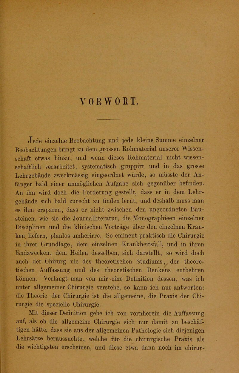 VORWORT. Jede einzelne Beobachtung und jede kleine Summe einzelner Beobachtungen bringt zu dem grossen Rohmaterial unserer Wissen- schaft etwas hinzu, und wenn dieses Rohmaterial nicht wissen- schaftlich verarbeitet, systematisch gruppirt und in das grosse Lehrgebäude zweckmässig eingeordnet würde, so müsste der An- fänger bald einer unmöglichen Aufgabe sich gegenüber befinden. An ihn wird doch die Forderung gestellt, dass er in dem Lehr- gebäude sich bald zurecht zu finden lernt, und deshalb muss man es ihm ersparen, dass er nicht zwischen den ungeordneten Bau- steinen, wie sie die Journalliteratur, die Monographieen einzelner Disciplinen und die klinischen Vorträge über den einzelnen Kran- ken, liefern, planlos umherirre. So eminent praktisch die Chirurgie in ihrer Grundlage, dem einzelnen Krankheitsfall, und in ihren Endzwecken, dem Heilen desselben, sich darstellt, so wird doch auch der Chirurg nie des theoretischen Studiums, der theore- tischen Auffassung und des theoretischen Denkens entbehren können. Verlangt man von mir eine Definition dessen, was ich unter allgemeiner Chirurgie verstehe, so kann ich nur antworten: die Theorie der Chirurgie ist die allgemeine, die Praxis der Chi- rurgie die specielle Chirurgie. Mit dieser Definition gebe ich von vornherein die Auffassung auf, als ob die allgemeine Chirurgie sich nur damit zu beschäf- tigen hätte, dass sie aus der allgemeinen Pathologie sich diejenigen Lehrsätze heraussuchte, welche für die chirurgische Praxis als die wichtigsten erscheinen, und diese etwa dann noch im chirur-