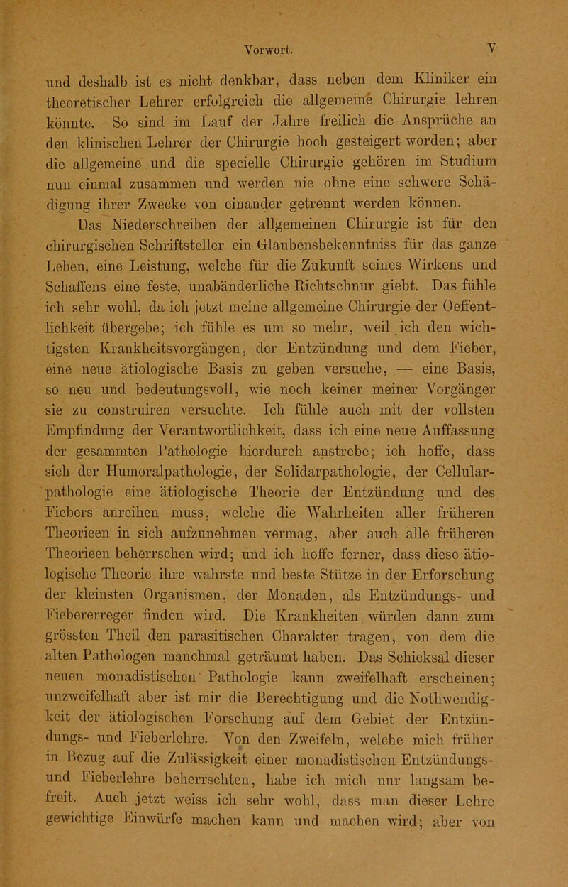 und deshalb ist es nicht denkbar, dass neben dem Kliniker ein theoretischer Lehrer erfolgreich die allgemeine Chirurgie lehren könnte. So sind im Lauf der Jahre freilich die Ansprüche an den klinischen Lehrer der Chirurgie hoch gesteigert worden; aber die allgemeine und die specielle Chirurgie gehören im Studium nun einmal zusammen und werden nie ohne eine schwere Schä- digung ihrer Zwecke von einander getrennt werden können. Das Niederschreiben der allgemeinen Chirurgie ist für den chirurgischen Schriftsteller ein Glaubensbekenntnis für das ganze Leben, eine Leistung, welche für die Zukunft seines Wirkens und Schaffens eine feste, unabänderliche Richtschnur giebt. Das fühle ich sehr wohl, da ich jetzt meine allgemeine Chirurgie der Oeffent- lichkeit übergebe; ich fühle es um so mehr, weil ich den wich- tigsten Krankheitsvorgängen, der Entzündung und dem Fieber, eine neue ätiologische Basis zu geben versuche, — eine Basis, so neu und bedeutungsvoll, wie noch keiner meiner Vorgänger sie zu construiren versuchte. Ich fühle auch mit der vollsten Empfindung der Verantwortlichkeit, dass ich eine neue Auffassung der gesummten Pathologie hierdurch anstrebe; ich hoffe, dass sich der Humoralpathologie, der Solidarpathologie, der Cellular- pathologie eine ätiologische Theorie der Entzündung und des Fiebers anreihen muss, welche die Wahrheiten aller früheren Tlieorieen in sich aufzunehmen vermag, aber auch alle früheren Theorieen beherrschen wird; und ich hoffe ferner, dass diese ätio- logische Theorie ihre wahrste und beste Stütze in der Erforschung der kleinsten Organismen, der Monaden, als Entzündungs- und Fiebererreger finden wird. Die Krankheiten würden dann zum grössten Theil den parasitischen Charakter tragen, von dem die alten Pathologen manchmal geträumt haben. Das Schicksal dieser neuen monadistischen' Pathologie kann zweifelhaft erscheinen; unzweifelhaft aber ist mir die Berechtigung und die Nothwendig- keit der ätiologischen Forschung auf dem Gebiet der Entzün- dungs- und Fieberlehre. Von den Zweifeln, welche mich früher in Bezug auf die Zulässigkeit einer monadistischen Entzündungs- und Fieberlehre beherrschten, habe ich mich nur langsam be- freit. Auch jetzt weiss ich sehr wohl, dass man dieser Lehre gewichtige Einwürfe machen kann und machen wird; aber von