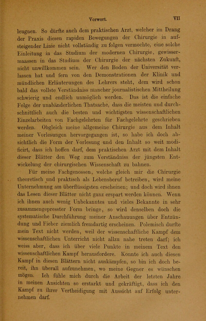 leugnen. So dürfte auch dem praktischen Arzt, welcher im Drang der Praxis diesen rapiden Bewegungen der Chirurgie in auf- steigender Linie nicht vollständig zu folgen vermochte, eine solche Einleitung in das Studium der modernen Chirurgie, gewisser- maassen in das Studium der Chirurgie der nächsten Zukunft, nicht unwillkommen sein. Wer den Boden der Universität ver- lassen hat und fern von den Demonstrationen der Klinik und mündlichen Erläuterungen des Lehrers steht, dem wird schon bald das vollste Verständnis mancher journalistischen Mittheilung schwierig und endlich unmöglich werden. Das ist die einfache Folge der unabänderlichen Thatsache, dass die meisten und durch- schnittlich auch die besten und wichtigsten wissenschaftlichen Einzelarbeiten von Fachgelehrten für Fachgelehrte geschrieben werden. Obgleich meine allgemeine Chirurgie aus dem Inhalt meiner Vorlesungen hervorgegangen ist, so habe ich doch ab- sichtlich die Form der Vorlesung und den Inhalt so weit modi- ficirt, dass ich hoffen darf, dem praktischen Arzt mit dem Inhalt dieser Blätter den Weg zum Verständniss der jüngsten Ent- wickelung der chirurgischen Wissenschaft zu bahnen. Für meine Fachgenossen, welche gleich mir die Chirurgie theoretisch und praktisch als Lebensberuf betreiben, wird meine Unternehmung am überflüssigsten erscheinen; und doch wird ihnen das Lesen dieser Blätter nicht ganz erspart werden können. Wenn ich ihnen auch wenig Unbekanntes und vieles Bekannte in sehr zusammengepresster Form bringe, so wird denselben doch die systematische Durchführung meiner Anschauungen über Entzün- dung und Fieber ziemlich fremdartig erscheinen. Polemisch durfte mein Text nicht werden, weil der wissenschaftliche Kampf dem wissenschaftlichen Unterricht nicht allzu nahe treten darf; ich weiss aber, dass ich über viele Punkte in meinem Text den wissenschaftlichen Kampf herausfordere. Konnte ich auch diesen Kampf in diesen Blättern nicht auskämpfen, so bin ich doch be- reit, ihn überall aufzunehmen, wo meine Gegner es wünschen mögen. Ich fühle mich durch die Arbeit der letzten Jahre in meinen Ansichten so erstarkt und gekräftigt, dass ich den Kampf zu ihrer Vertheidigung mit Aussicht auf Erfolg unter- nehmen darf.