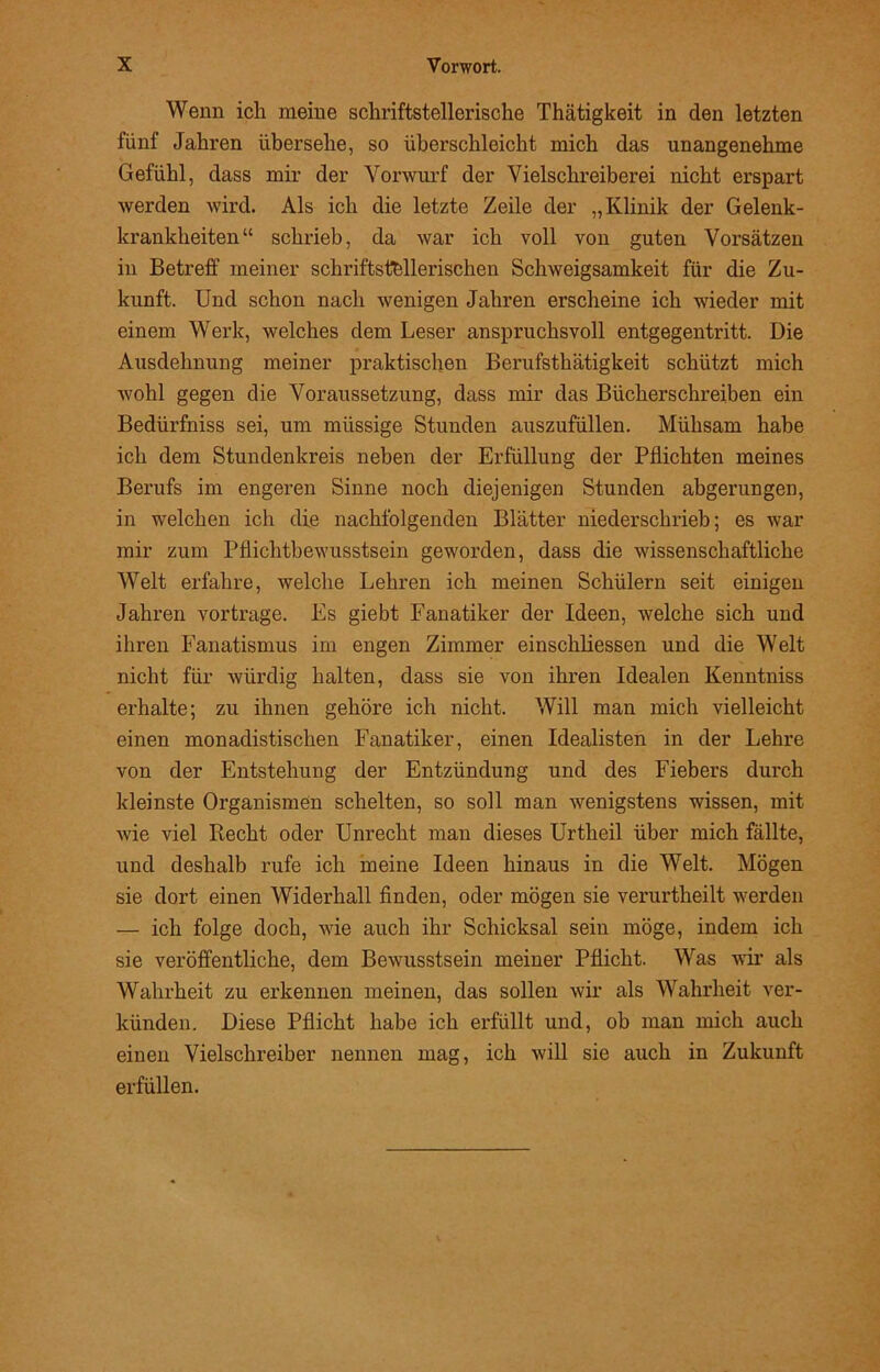 Wenn ich meine schriftstellerische Thätigkeit in den letzten fünf Jahren übersehe, so überschleicht mich das unangenehme Gefühl, dass mir der Vorwurf der Vielschreiberei nicht erspart werden wird. Als ich die letzte Zeile der „Klinik der Gelenk- krankheiten“ schrieb, da war ich voll von guten Vorsätzen in Betreff meiner schriftstellerischen Schweigsamkeit für die Zu- kunft. Und schon nach wenigen Jahren erscheine ich wieder mit einem Werk, welches dem Leser anspruchsvoll entgegentritt. Die Ausdehnung meiner praktischen Berufsthätigkeit schützt mich wohl gegen die Voraussetzung, dass mir das Bücherschreiben ein Bedürfniss sei, um miissige Stunden auszufüllen. Mühsam habe ich dem Stundenkreis neben der Erfüllung der Pflichten meines Berufs im engeren Sinne noch diejenigen Stunden abgerungen, in welchen ich die nachfolgenden Blätter niederschrieb; es war mir zum Pflichtbewusstsein geworden, dass die wissenschaftliche Welt erfahre, welche Lehren ich meinen Schülern seit einigen Jahren vortrage. Es giebt Fanatiker der Ideen, welche sich und ihren Fanatismus im engen Zimmer einschliessen und die Welt nicht für würdig halten, dass sie von ihren Idealen Kenntniss erhalte; zu ihnen gehöre ich nicht. Will man mich vielleicht einen monadistischen Fanatiker, einen Idealisten in der Lehre von der Entstehung der Entzündung und des Fiebers durch kleinste Organismen schelten, so soll man wenigstens wissen, mit wie viel Recht oder Unrecht man dieses Urtlieil über mich fällte, und deshalb rufe ich meine Ideen hinaus in die Welt. Mögen sie dort einen Widerhall finden, oder mögen sie verurtheilt werden — ich folge doch, wie auch ihr Schicksal sein möge, indem ich sie veröffentliche, dem Bewusstsein meiner Pflicht. Was wir als Wahrheit zu erkennen meinen, das sollen wir als Wahrheit ver- künden. Diese Pflicht habe ich erfüllt und, ob man mich auch einen Vielschreiber nennen mag, ich will sie auch in Zukunft erfüllen.