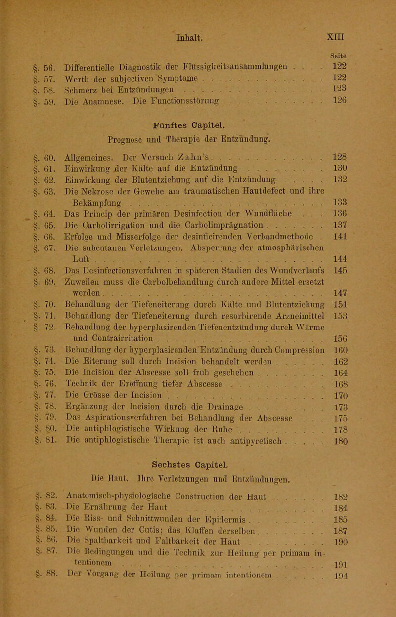 Seite §. 56. Differentielle Diagnostik der Flüssigkeitsansammlungen .... 122 §. 57. Werth der subjectiven Symptome 122 §. 58. Schmerz bei Entzündungen 123 §. 53. Die Anamnese. Die Functionsstörung 126 Fünftes Capitel. Prognose und Therapie der Entzündung. §. 60. Allgemeines. Der Versuch Zahn’s 128 §. 61. Einwirkung der Kälte auf die Entzündung 130 §. 62. Einwirkung der Blutentziehung auf die Entzündung 132 §. 63. Die Nekrose der Gewebe am traumatischen Ilautdefect und ihre Bekämpfung 133 §. 64. Das Princip der primären Desinfectiou der Wundfläche . . . 136 §. 65. Die Carboiirrigation und die Carboiimprägnation 137 §. 66. Erfolge und Misserfolge der desinficirenden Verbandmethode . 141 §. 67. Die subcutanen Verletzungen. Absperrung der atmosphärischen Luft 144 §. 68. Das Desinfectionsverfahren in späteren Stadien des Wundverlaufs 145 §. 69. Zuweilen muss die Carboibehandlung durch andere Mittel ersetzt werden 147 §. 70. Behandlung der Tiefeneiterung durch Kälte und Blutentziehung 151 §.71. Behandlung der Tiefeneiterung durch resorbirende Arzneimittel 153 §. 72. Behandlung der hyperplasirenden Tiefenentzündung durch Wärme und Contrairritation 156 §. 73. Behandlung der hyperplasirenden Entzündung durch Compression 160 §. 74. Die Eiterung soll durch Incision behandelt werden 162 §. 75. Die Incision der Abscesse soll früh geschehen 164 §. 76. Technik der Eröffnung tiefer Abscesse 168 §. 77. Die Grösse der Incision 170 §. 78. Ergänzung der Incision durch die Drainage 173 §. 79. Das Aspirationsverfahren bei Behandlung der Abscesse . . 175 §. 80. Die antiphlogistische Wirkung der Ruhe 178 §. 81. Die antiphlogistische Therapie ist auch antipyretisch 180 Sechstes Capitel, Die Haut. Ihre Verletzungen und Entzündungen. §. 82. Anatomisch-physiologische Construction der Haut 182 §. 83. Die Ernährung der Haut 184 §. 84. Die Riss- und Schnittwunden der Epidermis 185 §. 85. Die Wunden der Cutis; das Klaffen derselben 187 §. 86. Die Spaltbarkeit und Faltbarkeit der Haut 190 §. 87. Die Bedingungen und die Technik zur Heilung per primam in- tentionein ppp §. 88. Der Vorgang der Heilung per primam intentionem 194