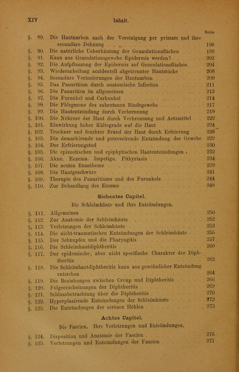 Seite §. 89. Die Hautnarben nach der Vereinigung per primam und ihre secundäre Dehnung . . w 198 §. 90. Die natürliche Ueberhäutung der Granulationsflächen .... 199 §. 91. Kann aus Granulationsgewebe Epidermis werden? 202 §. 92. Die Aufpflanzung der Epidermis auf Granulationsflächen. . . 204 §. 93. 'Wiederanheilung accidentell abgetrennter Hautstücke ... 208 §. 94. Secundäre Veränderungen der Hautnarben 209 §. 95. Das Panaritium durch anatomische Infection 211 §. 96. Die Panaritien im allgemeinen 213 §. 97. Die Furunkel und Carbunkel 214 §. 98. Die Phlegmone des subcutanen Bindegewebs 217 §. 99. Die Hautentzündung durch Verbrennung 219 §. 100. Die Nekrose der Haut durch Verbrennung und Aetzmittel . 222 §. 101. Einwirkung hoher Kältegrade auf die Haut 224 §. 102. Trockner und feuchter Brand der Haut durch Erfrierung . . 226 §. 103. Die demarkirende und putrescirende Entzündung der Gewebe 229 §. 104. Der Erfrierungstod 230 §. 105. Die epizootischen und epiphytischen Hautentzündungen .... 232 §. 106. Akne. Eczema. Impetigo. Pithyriasis 234 §. 107. Die acuten Exantheme 239 §. 108. Die Hautgeschwüre 241 §. 109. Therapie des Panaritiums und des Furunkels 244 §. 110. Zur Behandlung des Eczems 248 Siebentes Capitel. Die Schleimhäute und ihre Entzündungen. §. 111. Allgemeines 250 §. 112. Zur Anatomie der Schleimhäute 252 §, 113. Verletzungen der Schleimhäute 253 §. 114. Die nicht-traumatischen Entzündungen der Schleimhäute . . 255 §. 115. Der Schnupfen und die Pharyngitis 257 §. 116. Die Schleimhautdiphtheritis 260 §. 117. Der epidemische, aber nicht specifische Charakter der Dipli- theritis 262 §. 118. Die Schleimhautdiphtheritis kann aus gewöhnlicher Entzündung entstehen 264 §. 119. Die Beziehungen zwischen Croup und Diphthcritis 266 §. 120. Folgeerscheinungen der Diphtherftis 269 §. 121. Schlussbetrachtung über dio Diphtheritis . 270 122. Ilyperplasirendc Entzündungen der Schleimhäute 272 §. 123. Die Entzündungen der serösen Höhlen . 273 Achtes Capitel. Die Fascien. Ihre Verletzungen und Entzündungen. §. 124. Disposition und Anatomie der Fascien 2^6 §. 125. Verletzungen und Entzündungen der Fascien 2??