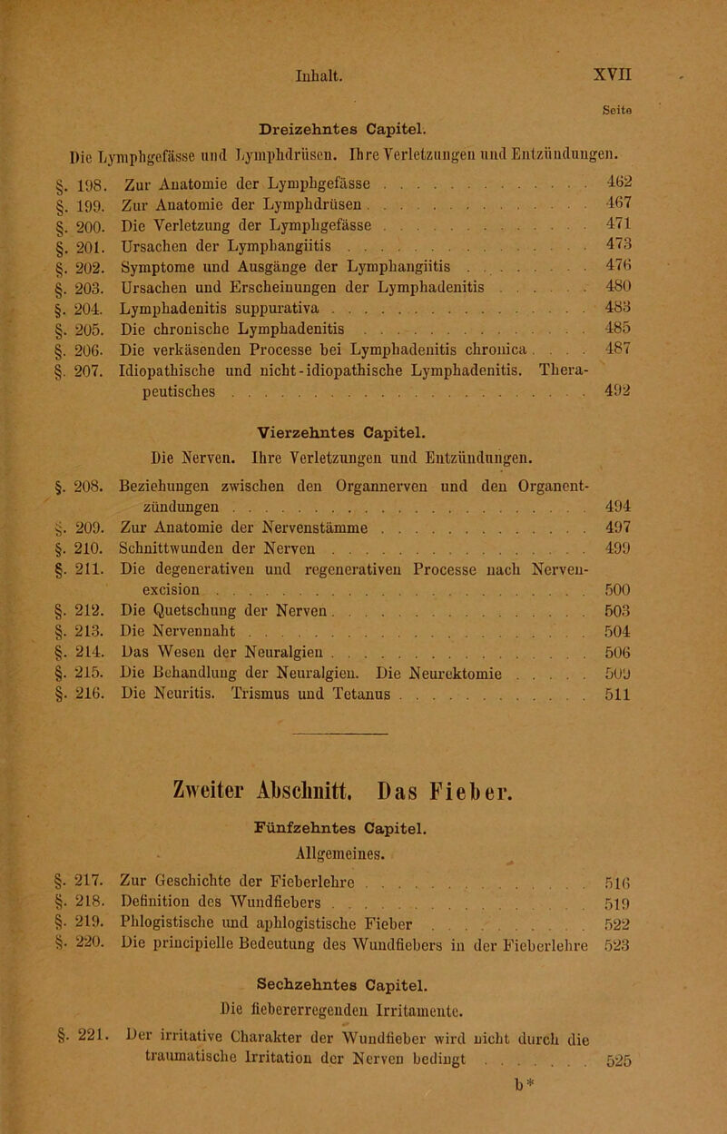 Seite Dreizehntes Capitel. Die Lymphgefäße und LyinpMrüscn. Ihre Verletzungen und Entzündungen. §. 198. Zur Anatomie der Lymphgefässe 462 §. 199. Zur Anatomie der Lymphdriisen 467 §. 200. Die Verletzung der Lymphgefässe 471 §. 201. Ursachen der Lymphangiitis 473 §. 202. Symptome und Ausgänge der Lymphangiitis 476 §. 203. Ursachen und Erscheinungen der Lymphadenitis 480 §. 204. Lymphadenitis suppurativa 483 §. 205. Die chronische Lymphadenitis 485 §. 206. Die verkäsenden Processe hei Lymphadenitis chronica .... 487 §. 207. Idiopathische und nicht-idiopathische Lymphadenitis. Thera- peutisches 492 Vierzehntes Capitel. Die Nerven. Ihre Verletzungen und Entzündungen. §. 208. Beziehungen zwischen den Organnerven und den Organent- zündungen 494 §. 209. Zur Anatomie der Nervenstämme 497 §. 210. Schnittwunden der Nerven 499 §. 211. Die degenerativen und regenerativen Processe nach Nerven- excision 500 §. 212. Die Quetschung der Nerven 503 §. 213. Die Nervennaht 504 §. 214. Das Wesen der Neuralgien 506 §. 215. Die Behandlung der Neuralgien. Die Neurektomie 509 §. 216. Die Neuritis. Trismus und Tetanus 511 Zweiter Abschnitt. Das Fieber. Fünfzehntes Capitel. Allgemeines. §. 217. Zur Geschichte der Fieberlehre 516 §. 218. Definition des Wundfiebers 519 §. 219. Phiogistische und aphlogistische Fieber 522 §. 220. Die principielle Bedeutung des Wundfiehers in der Fieberlehre 523 Sechzehntes Capitel. Die liehererregeuden Irritamente. §. 221. Der irritative Charakter der Wundlieber wird nicht durch die traumatische Irritation der Nerven bedingt 525 b*