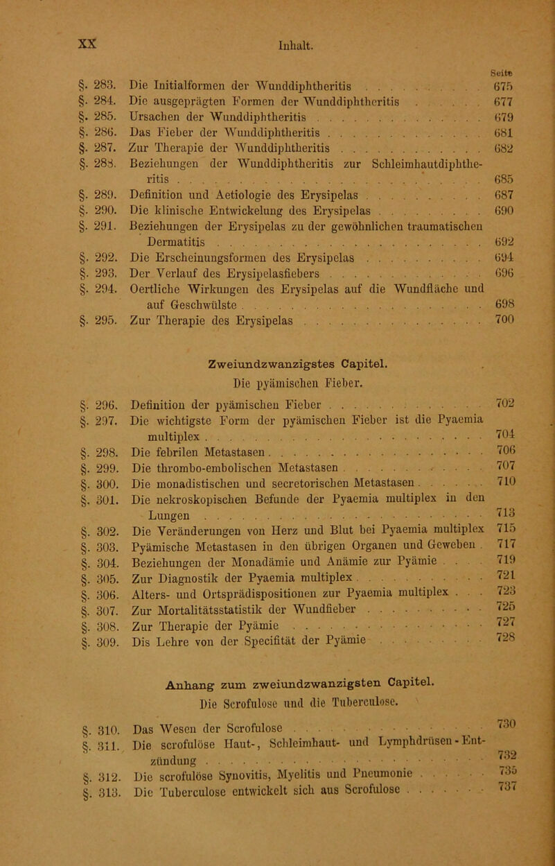 §. 283. §. 284. §. 285. §. 286. §. 287. §. 283. §. 289. §. 290. §. 291. §. 292. §. 293. §. 294. §. 295. §. 296. §. 297. §. 298. §. 299. §. 300. §. 301. §. 302. §. 303. §. 304. §. 305. §. 306. §. 307. §. 308. §. 309. §. 310. §. 311. §. 312. §. 313. Die Initialformen der Wunddiphtheritis Die ausgeprägten Formen der Wunddiphtheritis Ursachen der Wunddiphtheritis Das Fieber der Wunddiphtheritis Zur Therapie der Wunddiphtheritis Beziehungen der Wunddiphtheritis zur Schleimhautdiphthe- ritis Definition und Aetiologie des Erysipelas ... Die klinische Entwickelung des Erysipelas Beziehungen der Erysipelas zu der gewöhnlichen traumatischen Dermatitis Die Erscheinungsformen des Erysipelas Der Verlauf des Erysipelasfiebers Oertliclie Wirkungen des Erysipelas auf die Wundfläche und auf Geschwülste Zur Therapie des Erysipelas Zweiundzwanzigstes Capitel. Die pyämischen Fieber. Definition der pyämischen Fieber Die wichtigste Form der pyämischen Fieber ist die Pyaemia multiplex Die febrilen Metastasen . Die thrombo-embolischen Metastasen Die monadistischen und secretorischen Metastasen Die nekroskopischen Befunde der Pyaemia multiplex in den Lungen Die Veränderungen von Herz und Blut bei Pyaemia multiplex Pyämische Metastasen in den übrigen Organen und Geweben Beziehungen der Monadämie und Anämie zur Pyämie Zur Diagnostik der Pyaemia multiplex Alters- und Ortsprädispositiouen zur Pyaemia multiplex . Zur Mortalitätsstatistik der Wundfieber Zur Therapie der Pyämie Dis Lehre von der Specifität der Pyämie Anhang zum zweiundzwanzigsten Capitel. Die Serofulose und die Tuberculose. Das Wesen der Serofulose Die serofulose Haut-, Schleimhaut- und Lymphdrüsen - Ent- zündung Die serofulose Synovitis, Myelitis und Pneumonie Die Tuberculose entwickelt sich aus Serofulose Suite 675 677 679 681 682 685 687 690 692 694 696 698 700 702 704 706 707 710 713 715 717 719 721 723 725 727 728 730 732 736 737