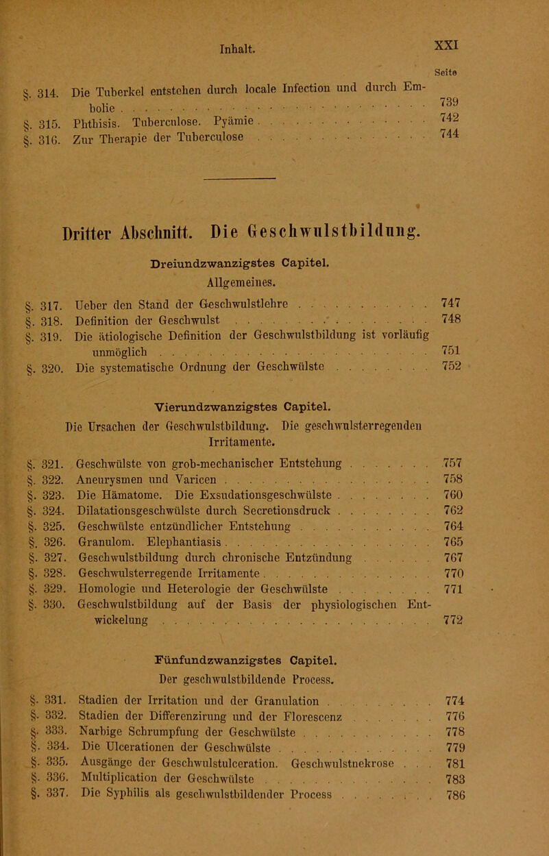 '•//j ry/j Seite S 314. Die Tuberkel entstehen durch locale Infection und durch Em- bolie J39 . 315. Phthisis. Tubercnlose. Pyämie 74^ . 31G. Zur Therapie der Tuberculose 744 Dritter Abschnitt, Die Geschwulstbildnng. Dreiundzwanzigstes Capitel. Allgemeines. §. 317. Ucber den Stand der Geschwulstlehre 747 §. 318. Definition der Geschwulst 748 §. 319. Die ätiologische Definition der Geschwulstbildung ist vorläufig unmöglich 751 §. 320. Die systematische Ordnung der Geschwülste 752 Vierundzwanzigstes Capitel. Pie Ursachen der Geschwulstbildnng. Die geschwulsterregenden Irritamente. §. 321. Geschwülste von grob-mechanischer Entstehung 757 §. 322. Aneurysmen und Varicen 758 §. 323. Die Hämatome. Die Exsudationsgeschwülste 760 §. 324. Dilatationsgeschwülste durch Secretionsdruck 762 §. 325. Geschwülste entzündlicher Entstehung 764 §. 326. Granulom. Elephantiasis 765 §. 327. Geschwulstbildung durch chronische Entzündung 767 §. 328. Geschwulsterregende Irritamente 770 §. 329. Homologie und Heterologie der Geschwülste 771 §. 330. Geschwulstbildung auf der Basis der physiologischen Ent- wickelung 772 Fünfundzwanzigstes Capitel. Der geschwulstbildende Process. §. 331. Stadien der Irritation und der Granulation 774 §. 332. Stadien der Differenzirung und der Florescenz 776 §• 333. Narbige Schrumpfung der Geschwülste 778 334. Die Ulcerationen der Geschwülste 779 §. 335. Ausgänge der Geschwulstulceration. Geschwulstnekrose . . . 781 §. 336. Multiplication der Geschwülste 783 §. 337. Die Syphilis als geschwulstbildender Process 786