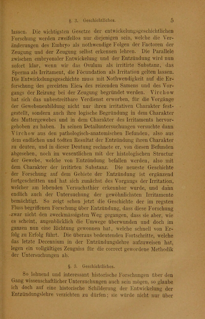 lassen. Die wichtigsten Gesetze der entwickelungsgeschichtlichen Forschung werden zweifellos nur diejenigen sein, welche die Ver- änderungen des Embryo als nothwendige Folgen der Factoren der Zeugung und der Zeugung selbst erkennen lehren. Die Parallele zwischen embryonaler Entwickelung und der Entzündung wird nun sofort klar, wenn wir das Ovulum als irritirte Substanz, das Sperma als Irritament, die Föcundation als Irritation gelten lassen. Die Entwickelungsgeschichte muss mit Nothwendigkeit auf die Er- forschung des gereizten Eies* des reizenden Samens und des Vor- gangs der Reizung bei der Zeugung begründet werden. Virchow hat sich das unbestreitbare Verdienst erworben, für die Vorgänge der Gewebsneubildung nicht nur ihren irritativen Charakter fest- gestellt, sondern auch ihre logische Begründung in dem Charakter des Muttergewebes und in dem Charakter des Irritaments hervor- gehoben zu haben. In seinen Detailuntersuchungen versuchte dann Virchow aus den pathologisch-anatomischen Befunden, also aus dem endlichen und todten Resultat der Entzündung ihren Charakter zu deuten, und in dieser Deutung rechnete er, von diesen Befunden abgesehen, noch im wesentlichen mit der histologischen Structur der Gewebe, welche von Entzündung befallen werden, also mit dem Charakter der irritirten Substanz. Die neueste Geschichte der Forschung auf dem Gebiete der Entzündung ist ergänzend fortgeschritten und hat sich zunächst des Vorgangs der Irritation, welcher am lebenden Versuchsthier erkennbar wurde, und dann endlich auch der Untersuchung der gewöhnlichsten Irritamente bemächtigt. So zeigt schon jetzt die Geschichte der im regsten Fluss begriffenen Forschung über Entzündung, dass diese Forschung zwar nicht den zweckmässigsten Weg gegangen, dass sie aber, wie es scheint, augenblicklich die Umwege überwunden und doch im ganzen nun eine Richtung gewonnen hat, welche schnell von Er- folg zu Erfolg führt. Die überaus bedeutenden Fortschritte, welche das letzte Decennium in der Entzündungslehre aufzuweisen hat, legen ein vollgültiges Zeugniss für die correct gewordene Methodik der Untersuchungen ab. §. 3. Geschichtliches. So lohnend und interessant historische Forschungen über den Gang wissenschaftlicher Untersuchungen auch sein mögen, so glaube ich doch auf eine historische Schilderung der Entwickelung der Entzündungslehre verzichten zu dürfen; sie würde nicht nur über