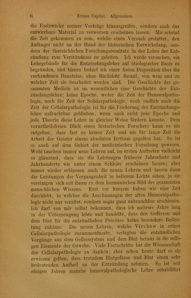 die Endzwecke meiner Vorträge hinausgreifen, sondern auch das entwirrbare Material zu verworren erscheinen lassen. Mir scheint die Zeit gekommen zu sein, welche einen Versuch gestattet, den Anfänger nicht an der Hand der historischen Entwickelung, son- dern der thatsächlichen Forschungsresultate in der Lehre der Ent- zündung zum Verständniss zu geleiten. Ich werde versuchen, ein Lehrgebäude für die Entzündungslehre auf ätiologischer Basis zu begründen, und hierzu bedarf ich einer freien Disposition über die vorhandenen Bausteine, ohne Rücksicht darauf, von wem und zu welcher Zeit sie bearbeitet worden sind. Die Geschichte der ge- sammten Medicin ist im wesentlichen eine Geschichte der Ent- zünduugslehre; keine Epoche, weder die Zeit der Humoralpatho- logie, noch die Zeit der Solidarpathologie, noch endlich auch die Zeit der Cellularpathologie ist für die Förderung der Entzündungs- lehre unfruchtbar geblieben, wenn auch nicht jede Epoche und jede Theorie diese Lehre in gleicher Weise fördern konnte. Dem vorurtheilsfreien Blick eines historischen Forschers kann es nie entgehen, dass fast zu keiner Zeit und nie für lange Zeit die Arbeit der Geister einem absoluten Irrtlium gegolten hat. So ist es auch auf dem Gebiet der medicinischen Forschung gewesen. Wohl tauchen immer neue Lehren auf, im ersten Auftreten vielleicht so glänzend, dass sie die Leistungen früherer Jahrzehnte und Jahrhunderte wie unter einem Schleier erscheinen lassen; aber immer wieder erblassen auch die neuen Lehren und lassen dann die Leistungen der Vergangenheit in hellerem Lichte sehen, ja sie vereinigen sich mit ihnen zu dem harmonischen Bild des gesummten menschlichen Wissens. Erst vor kurzem haben wir eine Zeit durchlebt, in welcher die Anschauungen der alten Humoralpatho- logie nicht nur veraltet, sondern sogar ganz unbrauchbar erschienen. Ich darf von mir selbst bekennen, dass ich mehrere Jahre lang in der Ueberzeugung lebte und handelte, dass den Gefässen und dem Blut für die entzündlichen Processe keine besondere Bedeu- tung zukäme. Die neuen Lehren, welche Vircliow in seiner Cellularpathologie zusammenfasste, verlegten die entzündlichen Vorgänge aus dem Gefässsystem und dem Blut heraus in die zelli- gen Elemente der Gewebe. Viele Fortschritte hat die Wissenschaft der Cellularpathologie zu danken; aber schon heute darf es als erwiesen gelten, dass trotzdem Blutgefässe und Blut einen sein bedeutenden Antheil an der Entzündung nehmen. So ist seit einigen Jahren manche humoralpathologische Lehre rehabilitirt