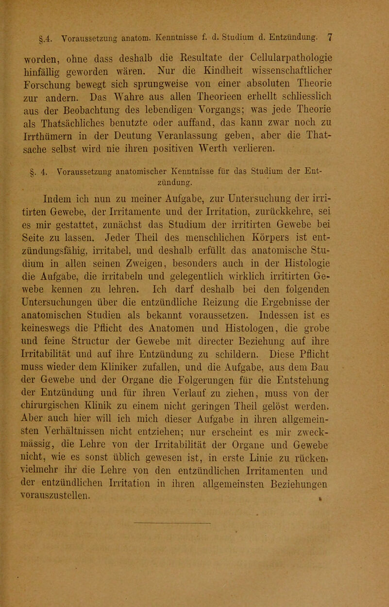 worden, ohne dass deshalb die Resultate der Cellularpathologie hinfällig geworden wären. Nur die Kindheit wissenschaftlicher Forschung bewegt sich sprungweise von einer absoluten Theorie zur andern. Das Wahre aus allen Theorieen erhellt schliesslich aus der Beobachtung des lebendigen Vorgangs; was jede Theorie als ^tatsächliches benutzte oder auffand, das kann zwar noch zu Irrthümern in der Deutung Veranlassung geben, aber die That- sache selbst wird nie ihren positiven Werth verlieren. §. 4. Voraussetzung anatomischer Kenntnisse für das Studium der Ent- zündung. Indem ich nun zu meiner Aufgabe, zur Untersuchung der irri- tirten Gewebe, der Irritamente und der Irritation, zurückkehre, sei es mir gestattet, zunächst das Studium der irritirten Gewebe bei Seite zu lassen. Jeder Theil des menschlichen Körpers ist ent- zündungsfähig, irritabel, und deshalb erfüllt das anatomische Stu- dium in allen seinen Zweigen, besonders auch in der Histologie die Aufgabe, die irritabeln und gelegentlich wirklich irritirten Ge- webe kennen zu lehren. Ich darf deshalb bei den folgenden Untersuchungen über die entzündliche Reizung die Ergebnisse der anatomischen Studien als bekannt voraussetzen. Indessen ist es keineswegs die Pflicht des Anatomen und Histologen, die grobe und feine Structur der Gewebe mit directer Beziehung auf ihre Irritabilität und auf ihre Entzündung zu schildern. Diese Pflicht muss wieder dem Kliniker zufallen, und die Aufgabe, aus dem Bau der Gewebe und der Organe die Folgerungen für die Entstehung der Entzündung und für ihren Verlauf zu ziehen, muss von der chirurgischen Klinik zu einem nicht geringen Theil gelöst werden. Aber auch hier will ich mich dieser Aufgabe in ihren allgemein- sten Verhältnissen nicht entziehen; nur erscheint es mir zweck- mässig, die Lehre von der Irritabilität der Organe und Gewebe nicht, wie es sonst üblich gewesen ist, in erste Linie zu rücken» vielmehr ihr die Lehre von den entzündlichen Irritamenten und der entzündlichen Irritation in ihren allgemeinsten Beziehungen vorauszustellen. *