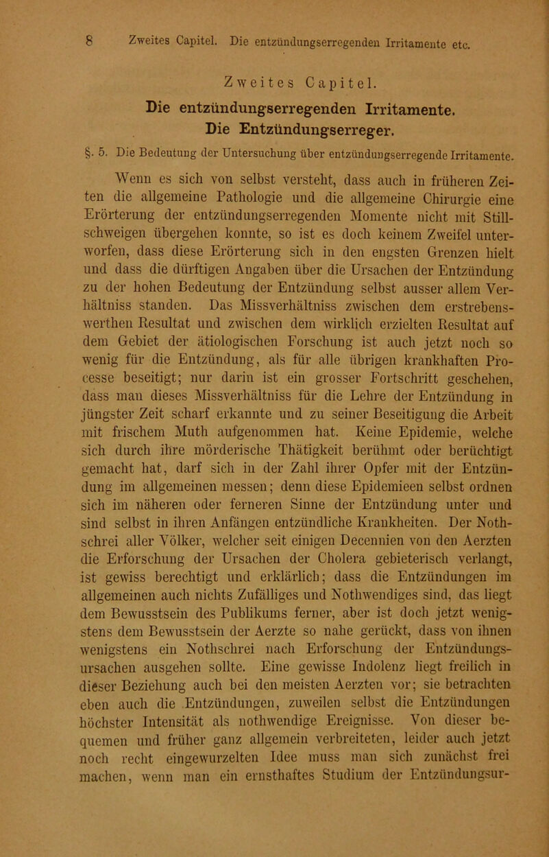 Zweites Capitel. Die entzündungserregendeii Irritamente. Die Entzündungserreger. §. 5. Die Bedeutung der Untersuchung über entzündungserregende Irritamente. Wenn es sich von selbst verstellt, dass auch in früheren Zei- ten die allgemeine Pathologie und die allgemeine Chirurgie eine Erörterung der entzündungserregenden Momente nicht mit Still- schweigen übergehen konnte, so ist es doch keinem Zweifel unter- worfen, dass diese Erörterung sich in den engsten Grenzen hielt und dass die dürftigen Angaben über die Ursachen der Entzündung zu der hohen Bedeutung der Entzündung selbst ausser allem Ver- hältniss standen. Das Missverhältniss zwischen dem erstrebens- werthen Resultat und zwischen dem wirklich erzielten Resultat auf dem Gebiet der ätiologischen Forschung ist auch jetzt noch so wenig für die Entzündung, als für alle übrigen krankhaften Pro- cesse beseitigt; nur darin ist ein grosser Fortschritt geschehen, dass mau dieses Missverhältniss für die Lehre der Entzündung in jüngster Zeit scharf erkannte und zu seiner Beseitigung die Arbeit mit frischem Muth aufgenommen hat. Keine Epidemie, welche sich durch ihre mörderische Thätigkeit berühmt oder berüchtigt gemacht hat, darf sich in der Zahl ihrer Opfer mit der Entzün- dung im allgemeinen messen; denn diese Epidemieen selbst ordnen sich im näheren oder ferneren Sinne der Entzündung unter und sind selbst in ihren Anfängen entzündliche Krankheiten. Der Noth- schrei aller Völker, welcher seit einigen Decennien von den Aerzten die Erforschung der Ursachen der Cholera gebieterisch verlangt, ist gewiss berechtigt und erklärlich; dass die Entzündungen im allgemeinen auch nichts Zufälliges und Nothwendiges sind, das liegt dem Bewusstsein des Publikums ferner, aber ist doch jetzt wenig- stens dem Bewusstsein der Aerzte so nahe gerückt, dass von ihnen wenigstens ein Nothschrei nach Erforschung der Entzündungs- ursachen ausgehen sollte. Eine gewisse Indolenz liegt freilich in dieser Beziehung auch bei den meisten Aerzten vor; sie betrachten eben auch die Entzündungen, zuweilen selbst die Entzündungen höchster Intensität als nothwendige Ereignisse. Von dieser be- quemen und früher ganz allgemein verbreiteten, leider auch jetzt noch recht eingewurzelten Idee muss man sich zunächst frei machen, wenn man ein ernsthaftes Studium der Entzündungsur-