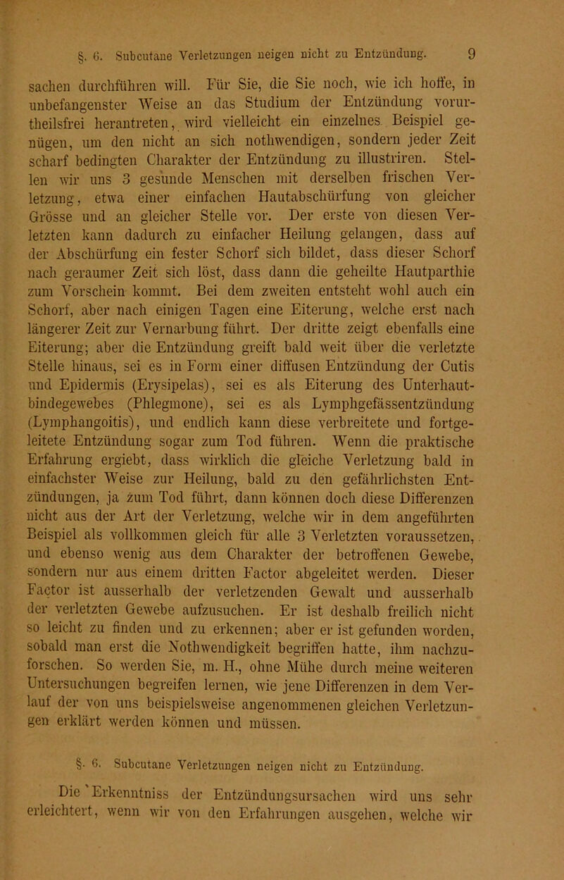 Sachen durchführen will. Für Sie, die Sie noch, wie ich hoffe, in unbefangenster Weise an das Studium der Entzündung vorur- theilsfrei herantreten, wird vielleicht ein einzelnes. Beispiel ge- nügen, um den nicht an sich notliwendigen, sondern jeder Zeit scharf bedingten Charakter der Entzündung zu illustriren. Stel- len wir uns 3 gesunde Menschen mit derselben frischen Ver- letzung , etwa einer einfachen Hautabschürfung von gleicher Grösse und an gleicher Stelle vor. Der erste von diesen Ver- letzten kann dadurch zu einfacher Heilung gelangen, dass auf der Abschürfung ein fester Schorf sich bildet, dass dieser Schorf nach geraumer Zeit sich löst, dass dann die geheilte Hautparthie zum Vorschein kommt. Bei dem zweiten entsteht wohl auch ein Schorf, aber nach einigen Tagen eine Eiterung, welche erst nacli längerer Zeit zur Vernarbung führt. Der dritte zeigt ebenfalls eine Eiterung; aber die Entzündung greift bald weit über die verletzte Stelle hinaus, sei es in Form einer diffusen Entzündung der Cutis und Epidermis (Erysipelas), sei es als Eiterung des Unterhaut- bindegewebes (Phlegmone), sei es als Lymphgefässentzündung (Lymphaugoitis), und endlich kann diese verbreitete und fortge- leitete Entzündung sogar zum Tod führen. Wenn die praktische Erfahrung ergiebt, dass wirklich die gleiche Verletzung bald in einfachster Weise zur Heilung, bald zu den gefährlichsten Ent- zündungen, ja zum Tod führt, dann können doch diese Differenzen nicht aus der Art der Verletzung, welche wir in dem angeführten Beispiel als vollkommen gleich für alle 3 Verletzten voraussetzen, und ebenso wenig aus dem Charakter der betroffenen Gewebe, sondern nur aus einem dritten Factor abgeleitet werden. Dieser Factor ist ausserhalb der verletzenden Gewalt und ausserhalb der verletzten Gew'ebe aufzusuchen. Er ist deshalb freilich nicht so leicht zu finden und zu erkennen; aber er ist gefunden worden, sobald man erst die Nothwendigkeit begriffen hatte, ihm nachzu- forschen. So werden Sie, m. H., ohne Mühe durch meine weiteren Untersuchungen begreifen lernen, wie jene Differenzen in dem Ver- lauf der von uns beispielsweise angenommenen gleichen Verletzun- gen erklärt werden können und müssen. §• 6. Subcutane Verletzungen neigen nicht zu Entzündung. Die Erkenntniss der Entzündungsursachen wird uns sehr erleichtert, wenn wir von den Erfahrungen ausgehen, welche wir