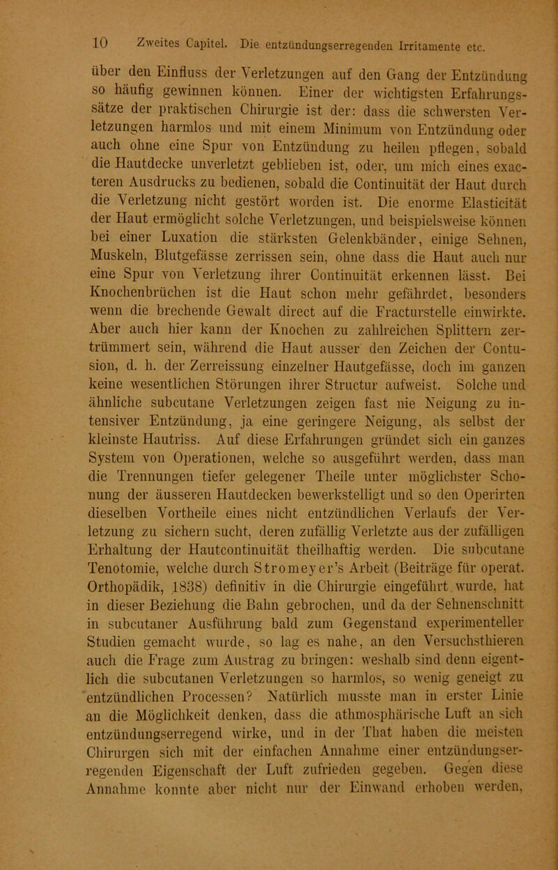 über den Einfluss der Verletzungen auf den Gang der Entzündung so häufig gewinnen können. Einer der wichtigsten Erfahrungs- sätze der praktischen Chirurgie ist der: dass die schwersten Ver- letzungen harmlos und mit einem Minimum von Entzündung oder auch ohne eine Spur von Entzündung zu heilen pflegen, sobald die Hautdecke unverletzt geblieben ist, oder, um mich eines exac- teren Ausdrucks zu bedienen, sobald die Continuität der Haut durch die Verletzung nicht gestört worden ist. Die enorme Elasticität der Haut ermöglicht solche Verletzungen, und beispielsweise können bei einer Luxation die stärksten Gelenkbänder, einige Sehnen, Muskeln, Blutgefässe zerrissen sein, ohne dass die Haut auch nur eine Spur von Verletzung ihrer Continuität erkennen lässt. Bei Knochenbrüchen ist die Haut schon mehr gefährdet, besonders wenn die brechende Gewalt direct auf die Fracturstelle einwirkte. Aber auch hier kann der Knochen zu zahlreichen Splittern zer- trümmert sein, während die Haut ausser den Zeichen der Contu- sion, d. h. der Zerreissung einzelner Hautgefässe, doch im ganzen keine wesentlichen Störungen ihrer Structur aufweist. Solche und ähnliche subcutane Verletzungen zeigen fast nie Neigung zu in- tensiver Entzündung, ja eine geringere Neigung, als selbst der kleinste Hautriss. Auf diese Erfahrungen gründet sich ein ganzes System von Operationen, welche so ausgeführt werden, dass man die Trennungen tiefer gelegener Theile unter möglichster Scho- nung der äusseren Hautdecken bewerkstelligt und so den Operirten dieselben Vortheile eines nicht entzündlichen Verlaufs der Ver- letzung zu sichern sucht, deren zufällig Verletzte aus der zufälligen Erhaltung der Hautcontinuität theilhaftig werden. Die subcutane Tenotomie, welche durch Stromeyer’s Arbeit (Beiträge für operat. Orthopädik, 1838) definitiv in die Chirurgie eingeführt wurde, hat in dieser Beziehung die Bahn gebrochen, und da der Sehnenschnitt in subcntaner Ausführung bald zum Gegenstand experimenteller Studien gemacht wurde, so lag es nahe, an den Versuchsthieren auch die Frage zum Austrag zu bringen: weshalb sind denn eigent- lich die subcutanen Verletzungen so harmlos, so wenig geneigt zu entzündlichen Processen? Natürlich musste man in erster Linie an die Möglichkeit denken, dass die athmosphärische Luft an sich entzündungserregend wirke, und in der Tbat haben die meisten Chirurgen sich mit der einfachen Annahme einer entzündungser- regenden Eigenschaft der Luft zufrieden gegeben. Gegen diese Annahme konnte aber nicht nur der Einwand erhoben werden,