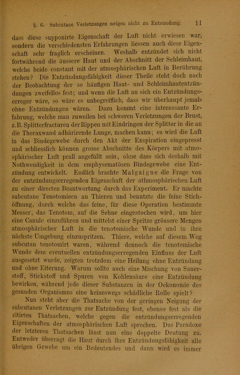 dass diese supponirte Eigenschaft der Luft nicht erwiesen war, sondern die verschiedensten Erfahrungen Hessen auch diese Eigen- schaft sehr fraglich erscheinen. Weshalb entzündet sich nicht fortwährend die äussere Haut und der Abschnitt der Schleimhaut, welche beide constant mit der atmosphärischen Luft in Berührung- Stehen? Die Entzündungsfähigkeit dieser Theile steht doch nach der Beobachtung der so häufigen Haut- und Schleimhautentzün- dungen zweifellos fest; und wenn die Luft an sich ein Entzündungs- erreger wäre, so wäre es unbegreiflich, dass wir überhaupt jemals ohne Entzündungen wären. Dazu kommt eine interessante Er- fahrung, welche man zuweilen bei schweren Verletzungen der Brust, z.B. Splitterfracturen der Rippen mit Eindringen der Splitter in die an die Thoraxwand adhärirende Lunge, machen kann; es wird die Luft in das Bindegewebe durch den Akt der Exspiration eingepresst und schliesslich können grosse Abschnitte des Körpers mit atmo- sphärischer Luft prall angefüllt sein, ohne dass sich deshalb mit Nothwencligkeit in dem emphysematosen Bindegewebe eine Ent- zündung entwickelt. Endlich brachte Malgaigne die Frage von der entzündungserregenden Eigenschaft der atmosphärischen Luft zu einer directen Beantwortung durch das Experiment. Er machte subcutane Tenotomieen an Thieren und benutzte die feine Stich- öffnung, durch welche das feine, für diese Operation bestimmte Messer, das Tenotom,.auf die Sehne eingestochen wird, um hier eine Canule einzuführen und mittelst einer Spritze grössere Mengen atmosphärischer Luft in die tenotomisclie Wunde und in ihre nächste Umgebung einzuspritzen. Thiere, welche auf diesem Weg subcutan tenotomirt waren, während dennoch die tenotomische Wunde dem eventuellen entzündungserregenden Einfluss der Luft ausgesetzt wurde, zeigten trotzdem eine Heilung ohne Entzündung und ohne Eiterung. Warum sollte auch eine Mischung von Sauer- stoff, Stickstoff und Spuren von Kohlensäure eine Entzündung bewirken, während jede dieser Substanzen in der Oekonomie des gesunden Organismus eine keineswegs schädliche Rolle spielt? Nun steht aber die Thatsaclie von der geringen Neigung der subcutanen Verletzungen zur Entzündung fest, ebenso fest als die citirten Thatsachen, welche gegen die entzündungserregenden Eigenschaften der atmosphärischen Luft sprechen. Das Paradoxe der letzteren Thatsachen lässt nun eine doppelte Deutung zu. Entweder überragt die Haut durch ihre Entzündungsfähigkeit alle übrigen Gewebe um ein Bedeutendes und dann wird es immer