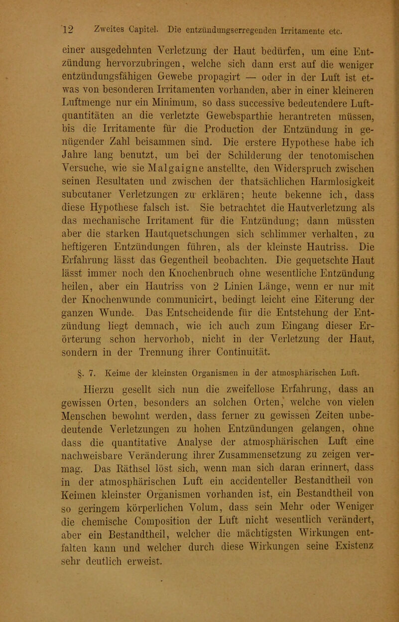 einer ausgedehnten Verletzung der Haut bedürfen, um eine Ent- zündung hervorzubringen, welche sich dann erst auf die weniger entzündungsfähigen Gewebe propagirt — oder in der Luft ist et- was von besonderen Irritamenten vorhanden, aber in einer kleineren Luftmenge nur ein Minimum, so dass successive bedeutendere Luft- quantitäten an die verletzte Gewebsparthie herantreten müssen, bis die Irritamente für die Production der Entzündung in ge- nügender Zahl beisammen sind. Die erstere Hypothese habe ich Jahre lang benutzt, um bei der Schilderung der tenotomischen Versuche, wie sie Malgaigne anstellte, den Widerspruch zwischen seinen Resultaten und zwischen der thatsächlichen Harmlosigkeit subcutaner Verletzungen zu erklären; heute bekenne ich, dass diese Hypothese falsch ist. Sie betrachtet die Hautverletzung als das mechanische Irritament für die Entzündung; dann müssten aber die starken Hautquetschungen sich schlimmer verhalten, zu heftigeren Entzündungen führen, als der kleinste Hautriss. Die Erfahrung lässt das Gegentheil beobachten. Die gequetschte Haut lässt immer noch den Knochenbruch ohne wesentliche Entzündung heilen, aber ein Hautriss von 2 Linien Länge, wenn er nur mit der Knochenwunde communicirt, bedingt leicht eine Eiterung der ganzen Wunde. Das Entscheidende für die Entstehung der Ent- zündung liegt demnach, wie ich auch zum Eingang dieser Er- örterung schon hervorhob, nicht in der Verletzung der Haut, sondern in der Trennung ihrer Continuität. §. 7. Keime der kleinsten Organismen in der atmosphärischen Luft. Hierzu gesellt sich nun die zweifellose Erfahrung, dass an gewissen Orten, besonders an solchen Orten, welche von vielen Menschen bewohnt werden, dass ferner zu gewissen Zeiten unbe- deutende Verletzungen zu hohen Entzündungen gelangen, ohne dass die quantitative Analyse der atmosphärischen Luft eine nachweisbare Veränderung ihrer Zusammensetzung zu zeigen ver- mag. Das Räthsel löst sich, wenn man sich daran erinnert, dass in der atmosphärischen Luft ein accidenteller Bestandtheil von Keimen kleinster Organismen vorhanden ist, ein Bestandtheil von so geringem körperlichen Volum, dass sein Mehr oder Weniger die chemische Composition der Luft nicht wesentlich verändert, aber ein Bestandtheil, welcher die mächtigsten Wirkungen ent- falten kann und welcher durch diese Wirkungen seine Existenz sehr deutlich erweist.