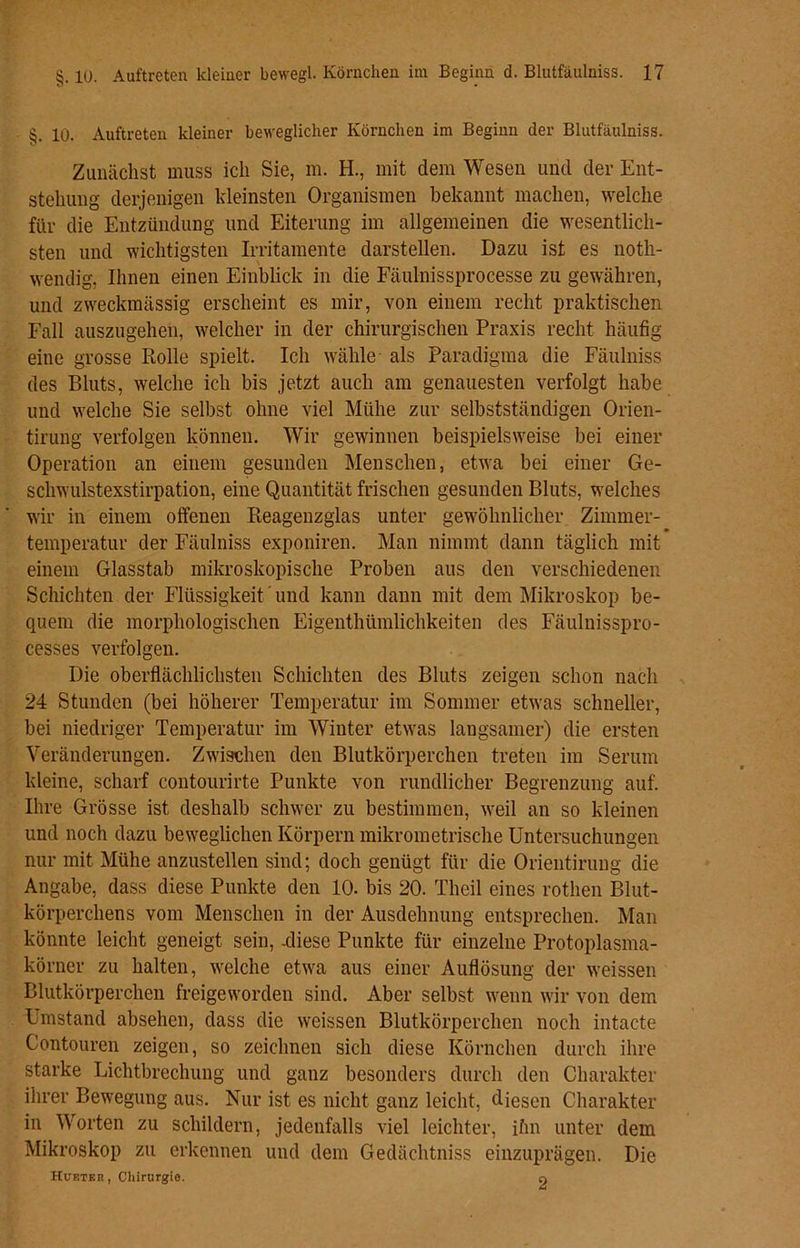 §. 10. Auftreten kleiner beweglicher Körnchen im Beginn der Blutfäulniss. Zunächst muss ich Sie, m. H., mit dem Wesen und der Ent- stehung derjenigen kleinsten Organismen bekannt machen, welche für die Entzündung und Eiterung im allgemeinen die wesentlich- sten und wichtigsten Irritamente darstellen. Dazu ist es noth- wendig, Ihnen einen Einblick in die Fäulnissprocesse zu gewähren, und zweckmässig erscheint es mir, von einem recht praktischen Fall auszugehen, welcher in der chirurgischen Praxis recht häufig eine grosse Rolle spielt. Ich wähle als Paradigma die Fäulniss des Bluts, welche ich bis jetzt auch am genauesten verfolgt habe und welche Sie selbst ohne viel Mühe zur selbstständigen Orien- tirung verfolgen können. Wir gewinnen beispielsweise bei einer Operation an einem gesunden Menschen, etwa bei einer Ge- schwulstexstirpation, eine Quantität frischen gesunden Bluts, welches wir in einem offenen Reagenzglas unter gewöhnlicher Zimmer- temperatur der Fäulniss exponiren. Man nimmt dann täglich mit einem Glasstab mikroskopische Proben aus den verschiedenen Schichten der Flüssigkeit ’ und kann dann mit dem Mikroskop be- quem die morphologischen Eigentümlichkeiten des Fäulnisspro- cesses verfolgen. Die oberflächlichsten Schichten des Bluts zeigen schon nach 24 Stunden (bei höherer Temperatur im Sommer etwas schneller, bei niedriger Temperatur im Winter etwas langsamer) die ersten Veränderungen. Zwischen den Blutkörperchen treten im Serum kleine, scharf contourirte Punkte von rundlicher Begrenzung auf. Ihre Grösse ist deshalb schwer zu bestimmen, weil an so kleinen und noch dazu beweglichen Körpern mikrometrische Untersuchungen nur mit Mühe anzustellen sind; doch genügt für die Orientirung die Angabe, dass diese Punkte den 10. bis 20. Theil eines rothen Blut- körperchens vom Menschen in der Ausdehnung entsprechen. Man könnte leicht geneigt sein, -diese Punkte für einzelne Protoplasma- körner zu halten, welche etwa aus einer Auflösung der weissen Blutkörperchen freigeworden sind. Aber selbst wenn wir von dem Umstand absehen, dass die weissen Blutkörperchen noch intacte Contouren zeigen, so zeichnen sich diese Körnchen durch ihre starke Lichtbrechung und ganz besonders durch den Charakter ihrer Bewegung aus. Nur ist es nicht ganz leicht, diesen Charakter in Worten zu schildern, jedenfalls viel leichter, ihn unter dem Mikroskop zu erkennen und dem Gedächtniss einzuprägen. Die Hubter, Chirurgie. n