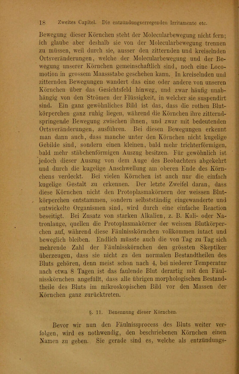 Bewegung dieser Körnchen steht der Molecularbewegung nicht fern; ich glaube aber deshalb sie von der Molecularbewegung trennen zu müssen, weil durch sie, ausser den zitternden und kreiselnden Ortsveränderungen, welche der Molecularbewegung und der Be- wegung unserer Körnchen gemeinschaftlich sind, noch eine Loco- motion in grossem Maassstabe geschehen kann. In kreiselnden und zitternden Bewegungen wandert das eine oder andere von unseren Körnchen über das Gesichtsfeld hinweg, und zwar häufig unab- hängig von den Strömen der Flüssigkeit, in welcher sie suspendirt sind. Ein ganz gewöhnliches Bild ist das, dass die rothen Blut- körperchen ganz ruhig liegen, während die Körnchen ihre zitternd- springen.de Bewegung zwischen ihnen, und zwar mit bedeutenden Ortsveränderungen, ausführen. Bei diesen Bewegungen erkennt man dann auch, dass manche unter den Körnchen nicht kugelige Gebilde sind, sondern einen kleinen, bald mehr trichterförmigen, bald mehr stäbchenförmigen Auszug besitzen. Für gewöhnlich ist jedoch dieser Auszug von dem Auge des Beobachters abgekehrt und durch die kugelige Anschwellung am oberen Ende des Körn- chens verdeckt. Bei vielen Körnchen ist auch nur die einfach kugelige Gestalt zu erkennen. Der letzte Zweifel daran, dass diese Körnchen nicht den Protoplasmakörnern der weissen Blut- körperchen entstammen, sondern selbstständig eingewanderte und entwickelte Organismen sind, wird durch eine einfache Reaction beseitigt. Bei Zusatz von starken Alkalien, z. B. Kali- oder Na- tronlauge, quellen die Protoplasmakörner der weissen Blutkörper- chen auf, während diese Fäulnisskörnchen vollkommen intact und beweglich bleiben. Endlich müsste auch die von Tag zu Tag sich mehrende Zahl der Fäulnisskörnchen den grössten Skeptiker überzeugen, dass sie nicht zu den normalen Bestancltheilen des Bluts gehören, denn meist schon nach 4, bei niederer Temperatur nach etwa 8 Tagen ist das faulende Blut derartig mit den Fäul- nisskörnchen angefüllt, dass alle übrigen morphologischen Bestand- theile des Bluts im mikroskopischen Bild vor den Massen der Körnchen ganz zurücktreten. §. 11. Benennung dieser Körnchen. Bevor wir nun den Fäulnissprocess des Bluts weiter ver- folgen, wird es nothwendig, den beschriebenen Körnchen einen Namen zu geben. Sie gerade sind es, welche als entzündungs-