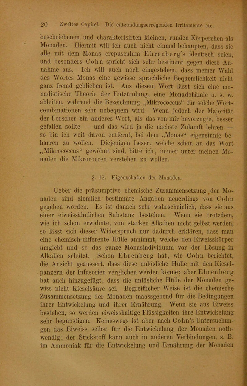 beschriebenen und charakterisirten kleinen, runden Körperchen als Monaden. Hiermit will ich auch nicht einmal behaupten, dass sie alle mit dem Monas crepusculum Ehrenberg’s identisch seien, und besonders Cohn spricht sich sehr bestimmt gegen diese An- nahme aus. Ich will auch noch eingestehen, dass meiner Wahl des Wortes Monas eine gewisse sprachliche Bequemlichkeit nicht ganz fremd geblieben ist. Aus diesem Wort lässt sich eine mo- nadistische Theorie der Entzündung, eine Monadohämie u. s. w. ableiten, während die Bezeichnung „Mikrococcus“ für solche Wort- combinationen sehr unbequem wird. Wenn jedoch der Majorität der Forscher ein anderes Wort, als das von mir bevorzugte, besser gefallen sollte — und das wird ja die nächste Zukunft lehren — so bin ich weit davon entfernt, bei dem „Monas“ eigensinnig be- harren zu wollen. Diejenigen Leser, welche schon an das Wort „Mikrococcus“ gewöhnt sind, bitte ich, immer unter meinen Mo- naden die Mikrococcen verstehen zu wollen. §. 12. Eigenschaften der Monaden. Ueber die präsumptive chemische Zusammensetzung.der Mo- naden sind ziemlich bestimmte Angaben neuerdings von Cohn gegeben worden. Es ist danach sehr wahrscheinlich, dass sie aus einer eiweissähnlichen Substanz bestehen. Wenn sie trotzdem, wie ich schon erwähnte, von starken Alkalien nicht gelöst werden, so lässt sich dieser Widerspruch nur dadurch erklären, dass man eine chemisch-differente Hülle annimmt, welche den Eiweisskörper umgiebt und so das ganze Monasindividuum vor der Lösung in Alkalien schützt. Schon Ehrenberg hat, wie Cohn berichtet, die Ansicht geäussert, dass diese unlösliche Hülle mit den Kiesel- panzern der Infusorien verglichen werden könne; aber Ehrenberg hat auch hinzugefügt, dass die unlösliche Hülle der Monaden ge- wiss nicht Kieselsäure sei. Begreiflicher Weise ist die chemische Zusammensetzung der Monaden maassgebend für die Bedingungen ihrer Entwickelung und ihrer Ernährung. Wenn sie aus Eiweiss bestehen, so werden eiweisshaltige Flüssigkeiten ihre Entwickelung sehr begünstigen. Keineswegs ist aber nach Cohn’s Untersuchun- gen das Eiweiss selbst für die Entwickelung der Monaden noth- wendig: der Stickstoff kann auch in anderen Verbindungen, z. B. im Ammoniak für die Entwickelung und Ernährung der Monaden