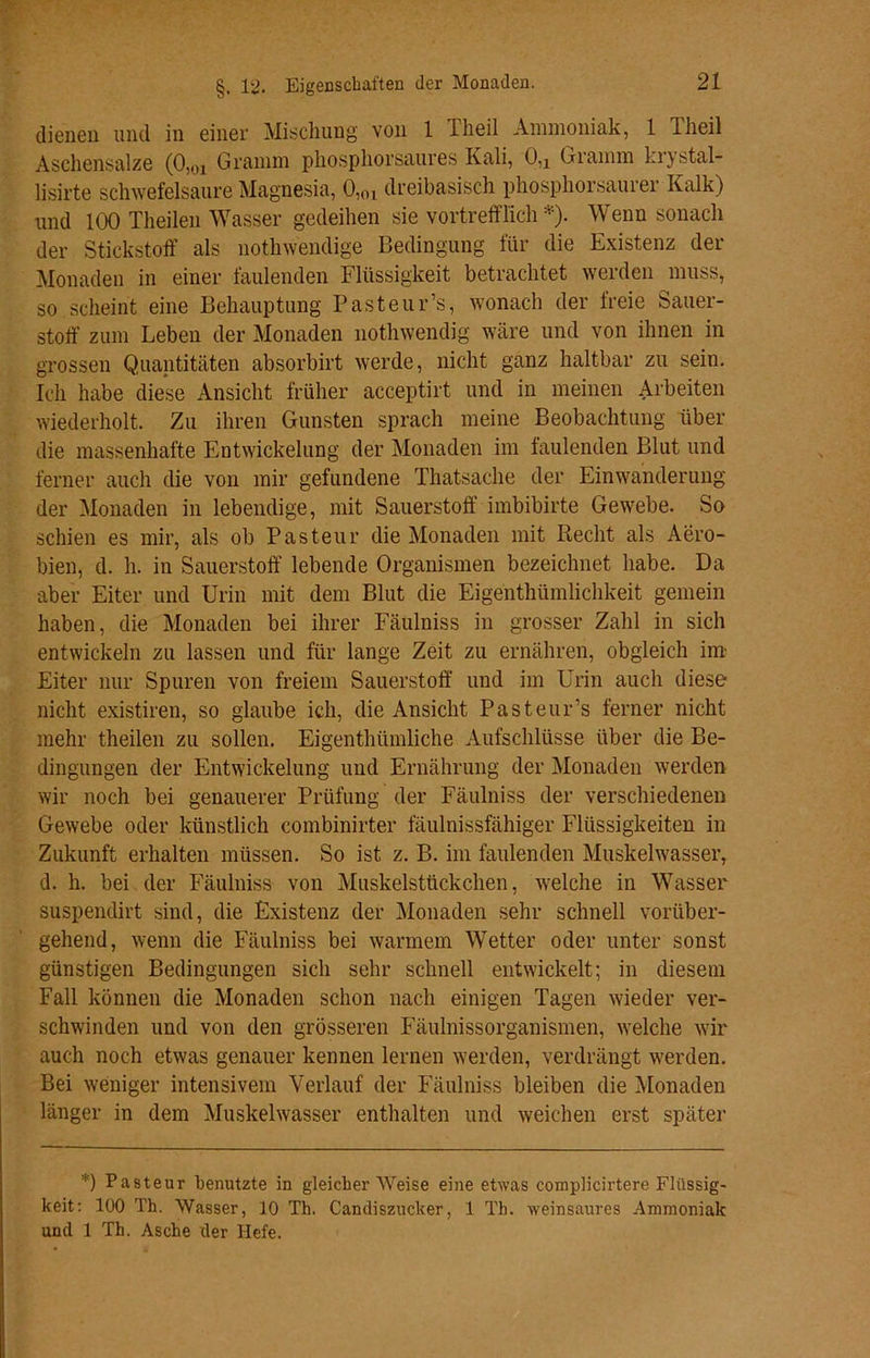 dienen und in einer Mischung von 1 Theil Ammoniak, 1 Theil Aschensalze (0Hn Gramm phosphorsaures Kali, 0,x Gramm krystal- lisirte schwefelsaure Magnesia, 0,(n dreibasisch phosphorsaurer Kalk) und 100 Theilen Wasser gedeihen sie vortrefflich *). Wenn sonach der Stickstoff als nothwendige Bedingung für die Existenz der Monaden in einer faulenden Flüssigkeit betrachtet werden muss, so scheint eine Behauptung Pasteur’s, wonach der freie Sauer- stoff zum Leben der Monaden nothwendig wäre und von ihnen in grossen Quantitäten absorbirt werde, nicht ganz haltbar zu sein. Ich habe diese Ansicht früher acceptirt und in meinen Arbeiten wiederholt. Zu ihren Gunsten sprach meine Beobachtung über die massenhafte Entwickelung der Monaden im faulenden Blut und ferner auch die von mir gefundene Thatsache der Einwanderung der Monaden in lebendige, mit Sauerstoff imbibirte Gewebe. So schien es mir, als ob Pasteur die Monaden mit Recht als Aero- bien, d. h. in Sauerstoff lebende Organismen bezeichnet habe. Da aber Eiter und Urin mit dem Blut die Eigentümlichkeit gemein haben, die Monaden bei ihrer Fäulniss in grosser Zahl in sich entwickeln zu lassen und für lange Zeit zu ernähren, obgleich im Eiter nur Spuren von freiem Sauerstoff und im Urin auch diese nicht existiren, so glaube ich, die Ansicht Pasteur’s ferner nicht mehr theilen zu sollen. Eigenthümliche Aufschlüsse über die Be- dingungen der Entwickelung und Ernährung der Monaden werden wir noch bei genauerer Prüfung der Fäulniss der verschiedenen Gewebe oder künstlich combinirter fäulnissfähiger Flüssigkeiten in Zukunft erhalten müssen. So ist z. B. im faulenden Muskelwasser, d. h. bei der Fäulniss von Muskelstückchen, welche in Wasser suspendirt sind, die Existenz der Monaden sehr schnell vorüber- gehend, wenn die Fäulniss bei warmem Wetter oder unter sonst günstigen Bedingungen sich sehr schnell entwickelt; in diesem Fall können die Monaden schon nach einigen Tagen wieder ver- schwinden und von den grösseren Fäulnissorganismen, welche wir auch noch etwas genauer kennen lernen werden, verdrängt werden. Bei weniger intensivem Verlauf der Fäulniss bleiben die Monaden länger in dem Muskelwasser enthalten und weichen erst später *) Pasteur benutzte in gleicher Weise eine etwas complicirtere Flüssig- keit: 100 Th. Wasser, 10 Th. Candiszucker, 1 Th. weinsaures Ammoniak und 1 Th. Asche der Hefe.