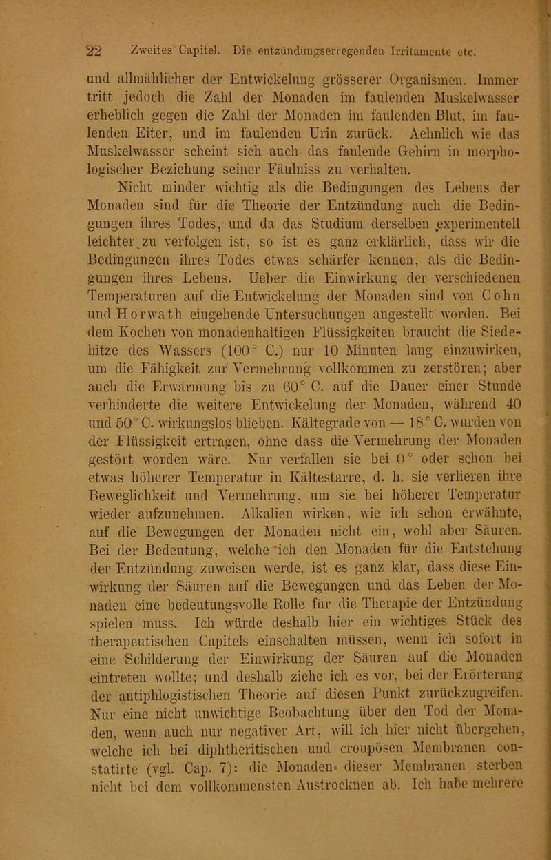 und allmählicher der Entwickelung grösserer Organismen. Immer tritt jedoch die Zahl der Monaden im faulenden Muskelwasser erheblich gegen die Zahl der Monaden im faulenden Blut, im fau- lenden Eiter, und im faulenden Urin zurück. Aehnlich wie das Muskelwasser scheint sich auch das faulende Gehirn in morpho- logischer Beziehung seiner Fäulniss zu verhalten. Nicht minder wichtig als die Bedingungen des Lebens der Monaden sind für die Theorie der Entzündung auch die Bedin- gungen ihres Todes, und da das Studium derselben experimentell leichter.zu verfolgen ist, so ist es ganz erklärlich, dass wir die Bedingungen ihres Todes etwas schärfer kennen, als die Bedin- gungen ihres Lebens. Ueber die Einwirkung der verschiedenen Temperaturen auf die Entwickelung der Monaden sind von Cohn und Horwath eingehende Untersuchungen angestellt worden. Bei dem Kochen von monadenhaltigen Flüssigkeiten braucht die Siede- hitze des Wassers (100° C.) nur 10 Minuten lang einzuwirken, um die Fähigkeit zur Vermehrung vollkommen zu zerstören; aber auch die Erwärmung bis zu 60° C. auf die Dauer einer Stunde verhinderte die weitere Entwickelung der Monaden, während 40 und 50° C. wirkungslos blieben. Kältegrade von — 18c C. wurden von der Flüssigkeit ertragen, ohne dass die Vermehrung der Monaden gestört worden wäre. Nur verfallen sie bei 0° oder schon bei etwas höherer Temperatur in Kältestarre, d. h. sie verlieren ihre Beweglichkeit und Vermehrung, um sie bei höherer Temperatur wieder ■aufzunehmen. Alkalien wirken, wie ich schon erwähnte, auf die Bewegungen der Monaden nicht ein, wohl aber Säuren. Bei der Bedeutung, welche 'ich den Monaden für die Entstehung der Entzündung zuweisen werde, ist es ganz klar, dass diese Ein- wirkung der Säuren auf die Bewegungen und das Leben der Mo- naden eine bedeutungsvolle Rolle für die Therapie der Entzündung spielen muss. Ich würde deshalb hier ein wichtiges Stück des therapeutischen Capitels einschalten müssen, wenn ich sofort in eine Schilderung der Einwirkung der Säuren auf die Monaden eintreten wollte; und deshalb ziehe ich es vor, bei der Erörterung der antiphlogistischen Theorie auf diesen Punkt zurückzugreifen. Nur eine nicht unwichtige Beobachtung über den Tod der Mona- den, wenn auch nur negativer Art, will ich hier nicht übergehen, welche ich bei diphthcritischen und croupösen Membranen con- statirte (vgl. Cap. 7): die Monaden« dieser Membranen sterben nicht bei dem vollkommensten Austrocknen ab. Ich habe mehrere