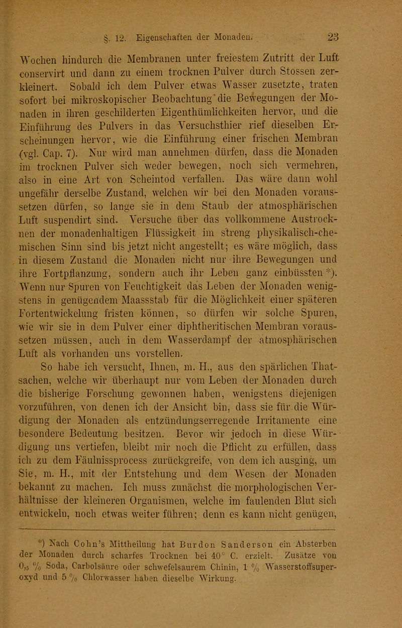 Wochen hindurch die Membranen unter freiestem Zutritt der Luft conservirt und dann zu einem trocknen Pulver durch Stossen zer- kleinert. Sobald ich dem Pulver etwas Wasser zusetzte, traten sofort bei mikroskopischer Beobachtung‘die Bewegungen der Mo- naden in ihren geschilderten Eigenthümlichkeiten hervor, und die Einführung des Pulvers in das Versuchsthier rief dieselben Er- scheinungen hervor, wie die Einführung einer frischen Membran (vgl. Cap. 7). Nur wird man annehmen dürfen, dass die Monaden im trocknen Pulver sich weder bewegen, noch sich vermehren, also in eine Art von Scheintod verfallen. Das wäre dann wohl ungefähr derselbe Zustand, welchen wir bei den Monaden voraus- setzen dürfen, so lange sie in dem Staub der atmosphärischen Luft suspendirt sind. Versuche über das vollkommene Austrock- nen der monadenhaltigen Flüssigkeit im streng physikalisch-che- mischen Sinn sind bis jetzt nicht angestellt; es wäre möglich, dass in diesem Zustand die Monaden nicht nur ihre Bewegungen und ihre Fortpflanzung, sondern auch ihr Leben ganz einbüssten *). Wenn nur Spuren von Feuchtigkeit das Leben der Monaden wenig- stens in genügendem Maassstab für die Möglichkeit einer späteren Fortentwickelung fristen können, so dürfen wir solche Spuren, wie wir sie in dem Pulver einer diphtheritischen Membran voraus- setzen müssen, auch in dem Wasserdampf der atmosphärischen Luft als vorhanden uns vorstellen. So habe ich versucht, Ihnen, in. H., aus den spärlichen That- sachen, welche wir überhaupt nur vom Leben der Monaden durch die bisherige Forschung gewonnen haben, wenigstens diejenigen vorzuführen, von denen ich der Ansicht bin, dass sie für die Wür- digung der Monaden als entzündungserregende Irritamente eine besondere Bedeutung besitzen. Bevor wir jedoch in diese Wür- digung uns vertiefen, bleibt mir noch die Pflicht zu erfüllen, dass ich zu dem Fäulnissprocess zurückgreife, von dem ich ausging, um Sie, m. IT., mit der Entstehung und dem Wesen der Monaden bekannt zu machen. Ich muss zunächst die morphologischen Ver- hältnisse der kleineren Organismen, welche im faulenden Blut sich entwickeln, noch etwas weiter führen; denn es kann nicht genügen, *) Each Cohn’s Mittheilung hat Burdon Sanderson ein Absterben der Monaden durch scharfes Trocknen bei 40c C. erzielt. Zusätze von 0,3 % Soda, Carbolsäure oder schwefelsaurem Chinin, 1 % Wasserstoffsuper- oxyd und 5 % Chlorwasser haben dieselbe Wirkung.