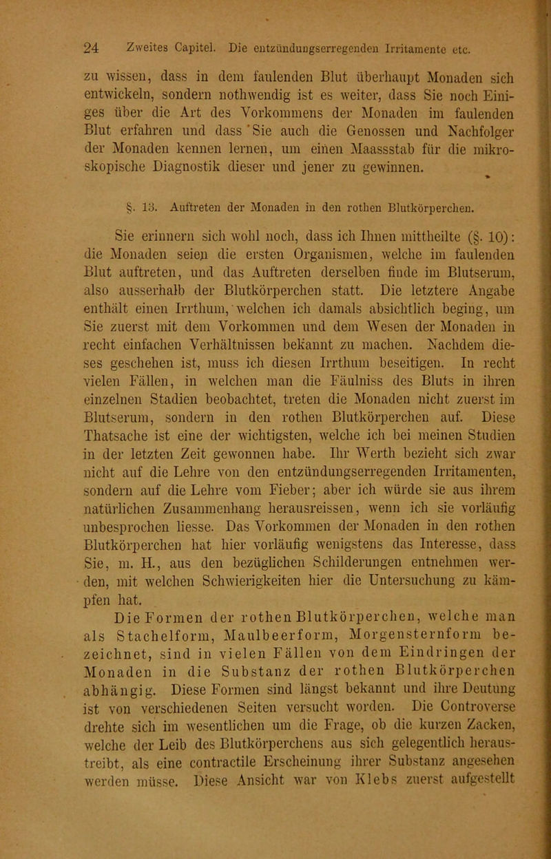 zu wissen, dass in dem faulenden Blut überhaupt Monaden sich entwickeln, sondern nothwendig ist es weiter, dass Sie noch Eini- ges über die Art des Vorkommens der Monaden im faulenden Blut erfahren und dass 'Sie auch die Genossen und Nachfolger der Monaden kennen lernen, um einen Maassstab für die mikro- skopische Diagnostik dieser und jener zu gewinnen. §. 13. Auftreten der Monaden in den rothen Blutkörperchen. Sie erinnern sich wohl noch, dass ich Ihnen mittheilte (§. 10): die Monaden seien die ersten Organismen, welche im faulenden Blut auftreten, und das Auftreten derselben finde im Blutserum, also ausserhalb der Blutkörperchen statt. Die letztere Angabe enthält einen Irrthum, welchen ich damals absichtlich beging, um Sie zuerst mit dem Vorkommen und dem Wesen der Monaden in recht einfachen Verhältnissen bekannt zu machen. Nachdem die- ses geschehen ist, muss ich diesen Irrthum beseitigen. In recht vielen Fällen, in welchen man die Fäulniss des Bluts in ihren einzelnen Stadien beobachtet, treten die Monaden nicht zuerst im Blutserum, sondern in den rothen Blutkörperchen auf. Diese Thatsache ist eine der wichtigsten, welche ich bei meinen Studien in der letzten Zeit gewonnen habe. Ihr Werth bezieht sich zwar nicht auf die Lehre von den entzündungserregenden Irritamenten, sondern auf die Lehre vom Fieber; aber ich würde sie aus ihrem natürlichen Zusammenhang lierausreissen, wenn ich sie vorläufig unbesprochen Hesse. Das Vorkommen der Monaden in den rothen Blutkörperchen hat hier vorläufig wenigstens das Interesse, dass Sie, m. H., aus den bezüglichen Schilderungen entnehmen wer- den, mit welchen Schwierigkeiten hier die Untersuchung zu käm- pfen hat. Die Formen der rothen Blutkörperchen, welche man als Stachelform, Maulbeerform, Morgensternform be- zeichnet, sind in vielen Fällen von dem Eindringen der Monaden in die Substanz der rothen Blutkörperchen abhängig. Diese Formen sind längst bekannt und ihre Deutung ist von verschiedenen Seiten versucht worden. Die Controverse drehte sich im wesentlichen um die Frage, ob die kurzen Zacken, welche der Leib des Blutkörperchens aus sich gelegentlich heraus- treibt, als eine contractile Erscheinung ihrer Substanz angesehen werden müsse. Diese Ansicht war von Klebs zuerst aufgestellt