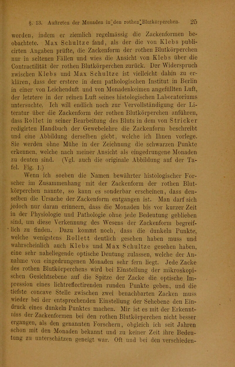 worden, indem er ziemlich regelmässig die Zackenformen be- obachtete. Max Schultze fand, als der die von Klebs publi- cirten Angaben prüfte, die Zackenform der rothen Blutkörperchen nur in seltenen Fällen und wies die Ansicht von Klebs über die Contractilität der rothen Blutkörperchen zurück. Der Widerspruch zwischen Klebs und Max Schultze ist vielleicht dahin zu er- klären, dass der erstere in dem pathologischen Institut in Berlin in einer von Leichenduft und von Monadenkeimen angefüllten Luft, der letztere in der reinen Luft seines histologischen Laboratoriums untersuchte. Ich will endlich noch zur Vervollständigung der Li- teratur über die Zackenform der rothen Blutkörperchen anführen, dass Rollet in seiner Bearbeitung des Bluts in dem von Stricker redigirten Handbuch der Gewebelehre die Zackenform beschreibt und eine Abbildung derselben giebt, welche ich Ihnen vorlege. Sie werden ohne Mühe in der Zeichnung die schwarzen Punkte erkennen, welche nach meiner Ansicht als eingedrungene Monaden zu deuten sind. (Vgl. auch die originale Abbildung auf der Ta- fel. Fig. 1.) Wenn ich soeben die Namen bewährter histologischer For- scher im Zusammenhang mit der Zackenform der rothen Blut- körperchen nannte, so kann es sonderbar erscheinen, dass den- selben die Ursache der Zackenform entgangen ist. Man darf sich jedoch nur daran erinnern, dass die Monaden bis vor kurzer Zeit in der Physiologie und Pathologie ohne jede Bedeutung geblieben sind, um diese Verkennung des Wesens der Zackenform begreif- lich zu finden. Dazu kommt noch, dass die dunkeln Punkte, welche wenigstens Rollett deutlich gesehen haben muss und wahrscheinlich auch Klebs und Max Schultze gesehen haben, eine sehr naheliegende optische Deutung zulassen, welche der An- nahme von eingedrungenen Monaden sehr fern liegt. Jede Zacke des rothen Blutkörperchens wird bei Einstellung der mikroskopi- schen Gesichtsebene auf die Spitze der Zacke die optische Im- pression eines lichtreflectirenden runden Punkte geben, und die tiefste concave Stelle zwischen zwei benachbarten Zacken muss wieder bei der entsprechenden Einstellung der Sehebene den Ein- druck eines dunkeln Punktes machen. Mir ist es mit der Erkennt- niss der Zackenformen bei den rothen Blutkörperchen nicht besser ergangen, als den genannten Forschern, obgleich ich seit Jahren schon mit den Monaden bekannt und zu keiner Zeit ihre Bedeu- tung zu unterschätzen geneigt war. Oft und bei den verschieden-