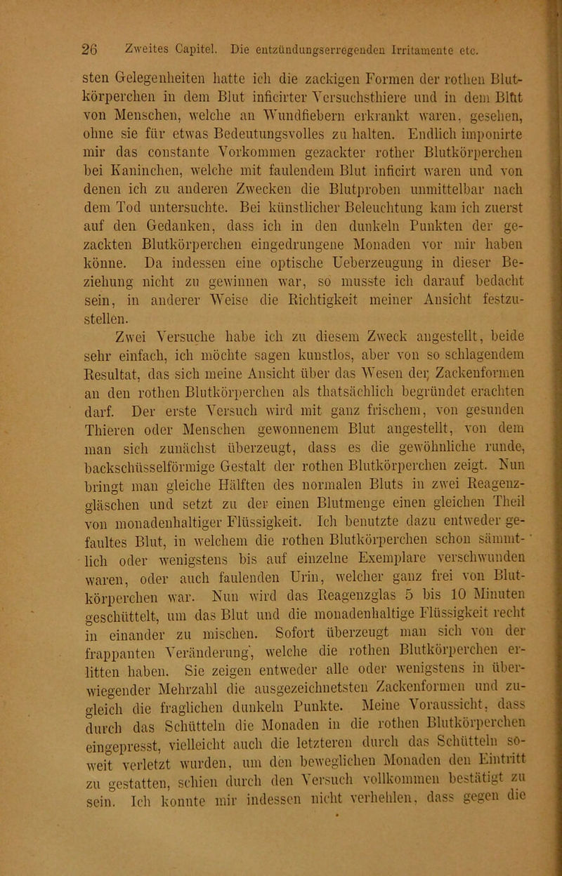 sten Gelegenheiten hatte ich die zackigen Formen der rothen Blut- körperchen in dem Blut inficirter Yersuchsthiere und in dem Bltit von Menschen, welche an Wundfiebern erkrankt waren, gesehen, ohne sie für etwas Bedeutungsvolles zu halten. Endlich imponirte mir das constante Vorkommen gezackter rother Blutkörperchen hei Kaninchen, welche mit faulendem Blut inficirt waren und von denen ich zu anderen Zwecken die Blutproben unmittelbar nach dem Tod untersuchte. Bei künstlicher Beleuchtung kam ich zuerst auf den Gedanken, dass ich in den dunkeln Punkten der ge- zackten Blutkörperchen eingedrungene Monaden vor mir haben könne. Da indessen eine optische Ueberzeugung in dieser Be- ziehung nicht zu gewinnen war, so musste ich darauf bedacht sein, in anderer Weise die Richtigkeit meiner Ansicht festzu- stellen. Zwei Versuche habe ich zu diesem Zweck angestellt, beide sehr einfach, ich möchte sagen kunstlos, aber von so schlagendem Resultat, das sich meine Ansicht über das Wesen dei; Zackenformen an den rothen Blutkörperchen als thatsächlich begründet erachten darf. Der erste Versuch wird mit ganz frischem, von gesunden Thieren oder Menschen gewonnenem Blut angestellt, von dem man sich zunächst überzeugt, dass es die gewöhnliche runde, backschüsselförmige Gestalt der rothen Blutkörperchen zeigt. Nun bringt man gleiche Hälften des normalen Bluts in zwei Reagenz- gläschen und setzt zu der einen Blutmenge einen gleichen Theil von monadenhaltiger Flüssigkeit. Ich benutzte dazu entweder ge- faultes Blut, in welchem die rothen Blutkörperchen schon särnint- lich oder wenigstens bis auf einzelne Exemplare verschwunden waren, oder auch faulenden Urin, welcher ganz frei von Blut- körperchen war. Nun wird das Reagenzglas 5 bis 10 Minuten geschüttelt, um das Blut und die monadenhaltige Flüssigkeit recht in einander zu mischen. Sofort überzeugt man sich von der frappanten Veränderung', welche die rothen Blutkörperchen er- litten haben. Sie zeigen entweder alle oder wenigstens in über- wiegender Mehrzahl die ausgezeichnetsten Zackenformen und zu- gleich die fraglichen dunkeln Punkte. Meine Voraussicht, dass durch das Schütteln die Monaden in die rothen Blutkörperchen eingepresst, vielleicht auch die letzteren durch das Schütteln so- weit verletzt wurden, um den beweglichen Monaden den Eintritt zu gestatten, schien durch den Versuch vollkommen bestätigt zu sein! Ich konnte mir indessen nicht verhehlen, dass gegen die