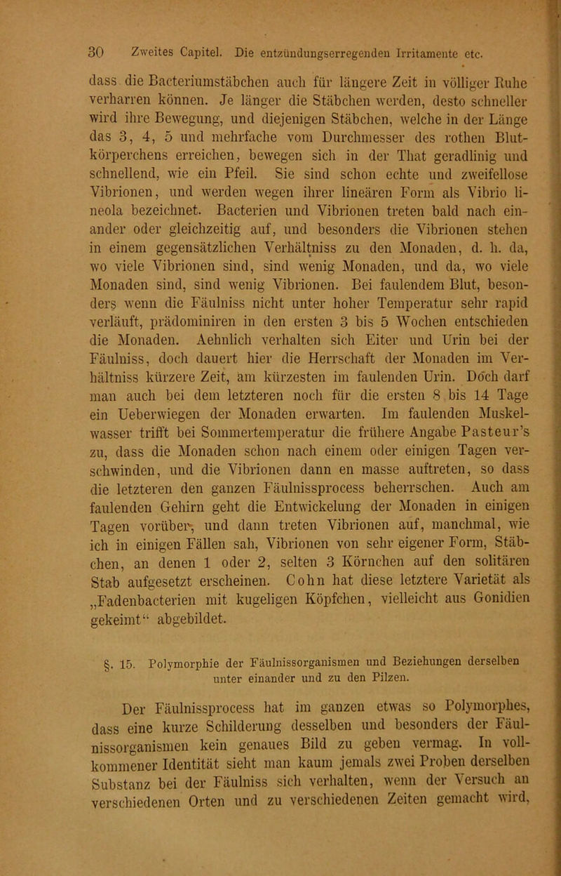 dass die Baeteriumstäbchen auch für längere Zeit in völliger Ruhe verharren können. Je länger die Stäbchen werden, desto schneller wird ihre Bewegung, und diejenigen Stäbchen, welche in der Länge das 3, 4, 5 und mehrfache vom Durchmesser des rothen Blut- körperchens erreichen, bewegen sich in der That geradlinig und schnellend, wie ein Pfeil. Sie sind schon echte und zweifellose Vibrionen, und werden wegen ihrer lineären Form als Vibrio li- neola bezeichnet. Bacterien und Vibrionen treten bald nach ein- ander oder gleichzeitig auf, und besonders die Vibrionen stehen in einem gegensätzlichen Verhältnis zu den Monaden, d. h. da, wo viele Vibrionen sind, sind wenig Monaden, und da, wo viele Monaden sind, sind wenig Vibrionen. Bei faulendem Blut, beson- ders wenn die Fäulniss nicht unter hoher Temperatur sehr rapid verläuft, prädominiren in den ersten 3 bis 5 Wochen entschieden die Monaden. Aehnlich verhalten sich Eiter und Urin bei der Fäulniss, doch dauert hier die Herrschaft der Monaden im Ver- hältniss kürzere Zeit, am kürzesten im faulenden Urin. Doch darf man auch bei dem letzteren noch für die ersten 8 bis 14 Tage ein Ueberwiegen der Monaden erwarten. Im faulenden Muskel- wasser trifft bei Sommertemperatur die frühere Angabe Pasteur’s zu, dass die Monaden schon nach einem oder einigen Tagen ver- schwinden, und die Vibrionen dann en masse auftreten, so dass die letzteren den ganzen Fäulnissprocess beherrschen. Auch am faulenden Gehirn geht die Entwickelung der Monaden in einigen Tagen vorüber-, und dann treten Vibrionen auf, manchmal, wie ich in einigen Fällen sah, Vibrionen von sehr eigener Form, Stäb- chen, an denen 1 oder 2, selten 3 Körnchen auf den solitären Stab aufgesetzt erscheinen. Cohn hat diese letztere Varietät als „Fadenbacterien mit kugeligen Köpfchen, vielleicht aus Gonidien gekeimt“ abgebildet. §. 15. Polymorphie der Fäulnissorganismen und Beziehungen derselben unter einander und zu den Pilzen. Der Fäulnissprocess hat im ganzen etwas so Polymorphes, dass eine kurze Schilderung desselben und besonders der Fäul- nissorganismen kein genaues Bild zu geben veimag. In voll- kommener Identität sieht man kaum jemals zwei Proben derselben Substanz bei der Fäulniss sich verhalten, wenn der Versuch an verschiedenen Orten und zu verschiedenen Zeiten gemacht wird,