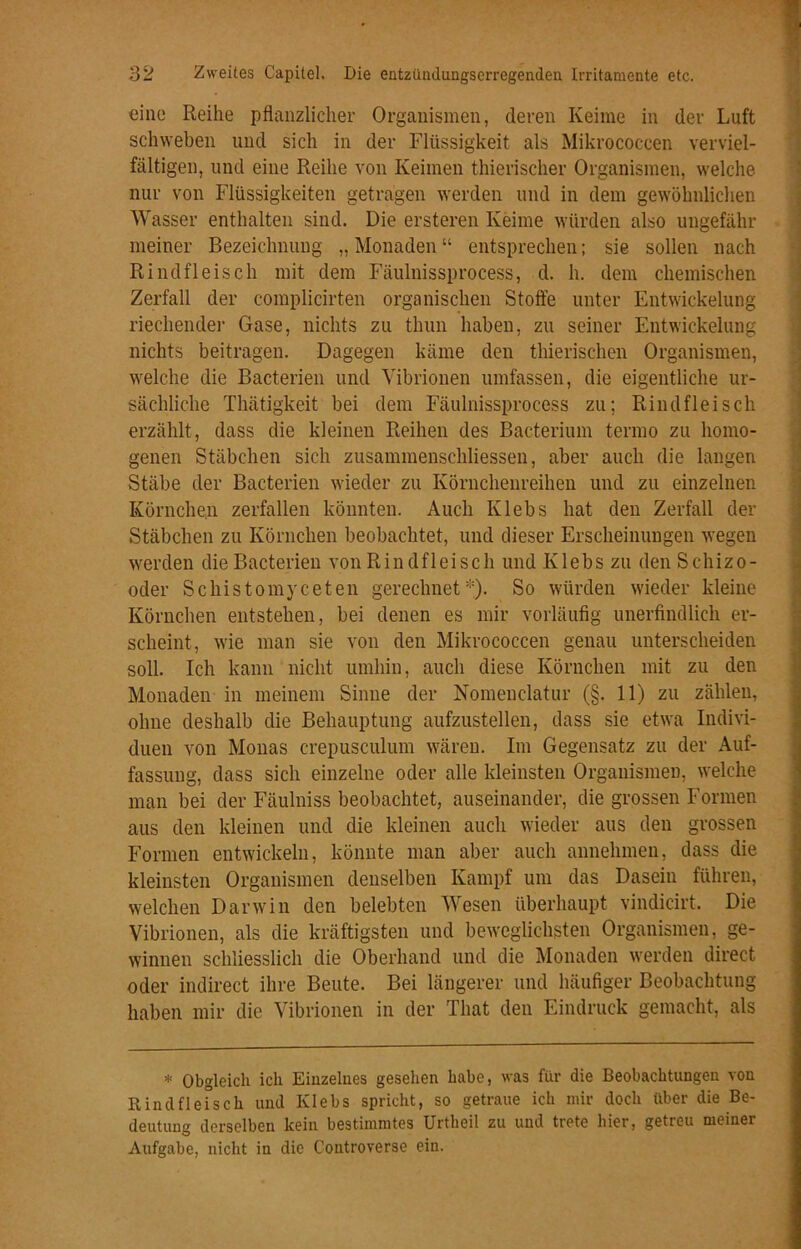 eine Reihe pflanzlicher Organismen, deren Keime in der Luft schweben und sich in der Flüssigkeit als Mikrococcen verviel- fältigen, und eine Reihe von Keimen thierischer Organismen, welche nur von Flüssigkeiten getragen werden und in dem gewöhnlichen Wasser enthalten sind. Die ersteren Keime würden also ungefähr meiner Bezeichnung „ Monaden “ entsprechen; sie sollen nach Rindfleisch mit dem Fäulnissprocess, d. h. dem chemischen Zerfall der complicirten organischen Stoffe unter Entwickelung riechender Gase, nichts zu thun haben, zu seiner Entwickelung nichts beitragen. Dagegen käme den thierisehen Organismen, welche die Bacterien und Vibrionen umfassen, die eigentliche ur- sächliche Thätigkeit bei dem Fäulnissprocess zu; Rindfleisch erzählt, dass die kleinen Reihen des Bacterium termo zu homo- genen Stäbchen sich zusammenschliessen, aber auch die langen Stäbe der Bacterien wieder zu Körnchenreihen und zu einzelnen Körnche.n zerfallen könnten. Auch Klebs hat den Zerfall der Stäbchen zu Körnchen beobachtet, und dieser Erscheinungen wegen werden die Bacterien von Rindfleisch und Klebs zu den Schizo- oder Schistomyceten gerechnet*). So würden wieder kleine Körnchen entstehen, bei denen es mir vorläufig unerfindlich er- scheint, wie man sie von den Mikrococcen genau unterscheiden soll. Ich kann nicht umhin, auch diese Körnchen mit zu den Monaden in meinem Sinne der Nomenelatur (§. 11) zu zählen, ohne deshalb die Behauptung aufzustellen, dass sie etwa Indivi- duen von Monas crepusculum wären. Im Gegensatz zu der Auf- fassung, dass sich einzelne oder alle kleinsten Organismen, welche man bei der Fäulniss beobachtet, auseinander, die grossen Formen aus den kleinen und die kleinen auch wieder aus den grossen Formen entwickeln, könnte man aber auch annehmen, dass die kleinsten Organismen denselben Kampf um das Dasein führen, welchen Darwin den belebten Wesen überhaupt vindicirt. Die Vibrionen, als die kräftigsten und beweglichsten Organismen, ge- winnen schliesslich die Oberhand und die Monaden werden direct oder indirect ihre Beute. Bei längerer und häufiger Beobachtung haben mir die Vibrionen in der That den Eindruck gemacht, als * Obgleich ich Einzelnes gesehen habe, was für die Beobachtungen von Rindfleisch und Klebs spricht, so getraue ich mir doch über die Be- deutung derselben kein bestimmtes Urtheil zu und trete hier, getreu meiner Aufgabe, nicht in die Controverse ein.