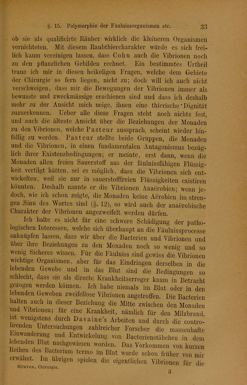 ob sie als qualificirte Räuber wirklich die kleineren Organismen vernichteten. Mit diesem Raubthiercharakter würde es sich frei- lich kaum vereinigen lassen, dass Cohn auch die Vibrionen noch zu den pflanzlichen Gebilden rechnet. Ein bestimmtes Urtheil traue ich mir in diesen heikeligen Fragen, welche dem Gebiete der Chirurgie so fern liegen, nicht zu; doch will ich auch nicht verschweigen, dass mir die Bewegungen der Vibrionen immer als bewusste und zweckmässige erschienen sind und dass ich deshalb mehr zu der Ansicht mich neige, ihnen eine thierische * Dignität zuzuerkennen. Ueber alle diese Fragen steht noch nichts fest, und auch die älteste Ansicht über die Beziehungen der Monaden zu den Vibrionen, welche Pasteur aussprach, scheint wieder hin- fällig zu werden. Pasteur stellte beide Gruppen, die Monaden und die Vibrionen, in einen fundamentalen Antagonismus bezüg- lich ihrer Existenzbedingungen; er meinte, erst dann, wenn die Monaden allen freien Sauerstoff aus der fäulnissfähigen Flüssig- keit vertilgt hätten, sei es möglich, dass die Vibrionen sich ent- wickelten, weil sie nur in sauerstofffreien Flüssigkeiten existiren könnten. Deshalb nannte er die Vibrionen Anaerobien; wenn je- doch, wie ich schon zeigte, die Monaden keine Aerobien im stren- gen Sinn des Woites sind (§. 12), so wird auch der anaerobische Charakter der Vibrionen angezweifelt werden dürfen. Ich halte es nicht für eine schwere Schädigung der patho- logischen Inteiessen, welche sich überhaupt an die Fäulnissprocesse anknüpfen lassen, dass wir über die Bacterien und Vibrionen und über ihre Beziehungen zu den Monaden noch so wenig und so wenig Sicheres wissen. Für die Fäulniss sind gewiss die Vibrionen wichtige Organismen, aber für das Eindringen derselben in die lebenden Gewebe und in das Blut sind die Bedingungen so schlecht, dass sie als directe Krankheitserreger kaum in Betracht gezogen werden können. Ich habe niemals im Blut oder in den lebenden Geweben zweifellose Vibrionen angetroffen. Die Bacterien halten auch in dieser Beziehung die Mitte zwischen den Monaden und Vibrionen; für eine Krankheit, nämlich für den Milzbrand, ist wenigstens durch Davaine’s Arbeiten und durch die contro- hrenden Untersuchungen zahlreicher Forscher die massenhafte Einwanderung und Entwickelung von Bacterienstäbchen in dem e enc en » ut nachgewiesen worden. Das Vorkommen von kurzen Reihen des Bacterium terrno im Blut wurde schon früher von mir erwähnt. Im übrigen spielen die eigentlichen Vibrionen für die Hueter, Chirurgie, 3
