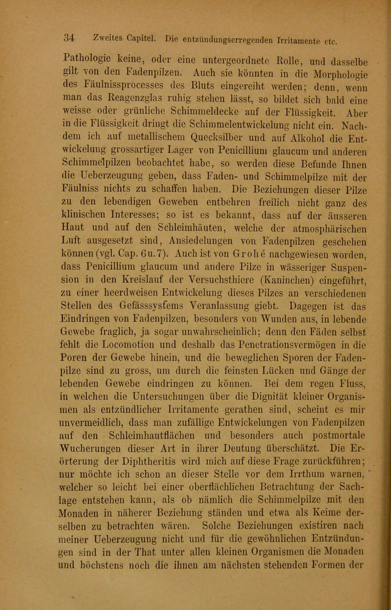 Pathologie keine, oder eine untergeordnete Rolle, und dasselbe gilt von den Fadenpilzen. Auch sie könnten in die Morphologie des Fäulnissprocesses des Bluts eingereiht werden; denn, wenn man das Reagenzglas ruhig stehen lässt, so bildet sich bald eine weisse oder grünliche Schinnneldecke auf der Flüssigkeit. Aber in die Flüssigkeit dringt die Schimmelentwickelung nicht ein. Nach- dem ich auf metallischem Quecksilber und auf Alkohol die Ent- wickelung grossartiger Lager von Penicillium glaucum und anderen Schimmelpilzen beobachtet habe, so werden diese Befunde Ihnen die Ueberzeugung geben, dass Faden- und Schimmelpilze mit der Fäulniss nichts zu schaffen haben. Die Beziehungen dieser Pilze zu den lebendigen Geweben entbehren freilich nicht ganz des klinischen Interesses; so ist es bekannt, dass auf der äusseren Haut und auf den Schleimhäuten, welche der atmosphärischen Luft ausgesetzt sind, Ansiedelungen von Fadenpilzen geschehen können (vgl. Cap. 6u.7). Auch ist von Groll e nachgewiesen worden, dass Penicillium glaucum und andere Pilze in wässeriger Suspen- sion in den Kreislauf der Versuchsthiere (Kaninchen) eingeführt, zu einer heerdweisen Entwickelung dieses Pilzes an verschiedenen Stellen des Gefässsysfems Veranlassung giebt. Dagegen ist das Eindringen von Fadenpilzen, besonders von Wunden aus, in lebende Gewebe fraglich, ja sogar unwahrscheinlich; denn den Fäden selbst fehlt die Locomotion und deshalb das Penetrationsvermögen in die Poren der Gewebe hinein, und die beweglichen Sporen der Faden- pilze sind zu gross, um durch die feinsten Lücken und Gänge der lebenden Gewebe eindringen zu können. Bei dem regen Fluss, in welchen die Untersuchungen über die Dignität kleiner Organis- men als entzündlicher Irritamente gerathen sind, scheint es mir unvermeidlich, dass man zufällige Entwickelungen von Fadenpilzen auf den Schleimhautflächen und besonders auch postmortale Wucherungen dieser Art in ihrer Deutung überschätzt. Die Er- örterung der Diphtheritis wird mich auf diese Frage zurückführen; nur möchte ich schon an dieser Stelle vor dem Irrthum warnen, ' welcher so leicht bei einer oberflächlichen Betrachtung der Sach- lage entstehen kann, als ob nämlich die Schimmelpilze mit den Monaden in näherer Beziehung ständen und etwa als Keime der- selben zu betrachten wären. Solche Beziehungen existiren nach meiner Ueberzeugung nicht und für die gewöhnlichen Entzündun- gen sind in der That unter allen kleinen Organismen die Monaden und höchstens noch die ihnen am nächsten stehenden Formen der