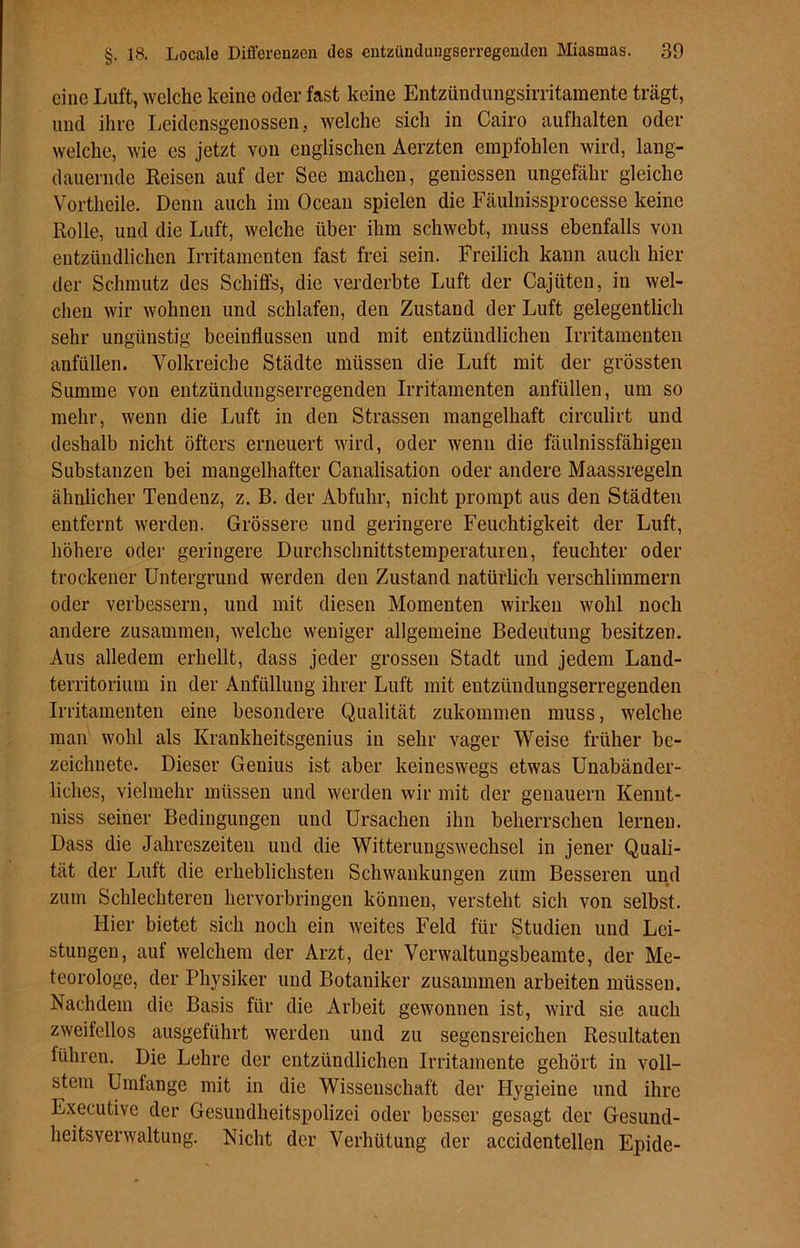 eine Luft, welche keine oder fast keine Entzündungsirritamente trägt, und ihre Leidensgenossen, welche sich in Cairo aufhalten oder welche, wie es jetzt von englischen Aerzten empfohlen wird, lang- dauernde Reisen auf der See machen, geniessen ungefähr gleiche Vortheile. Denn auch im Ocean spielen die Fäulnissprocesse keine Rolle, und die Luft, welche über ihm schwebt, muss ebenfalls von entzündlichen Irritamenten fast frei sein. Freilich kann auch hier der Schmutz des Schilfs, die verderbte Luft der Cajiiten, in wel- chen wir wohnen und schlafen, den Zustand der Luft gelegentlich sehr ungünstig beeinflussen und mit entzündlichen Irritamenten anfüllen. Volkreiche Städte müssen die Luft mit der grössten Summe von entzündungserregenden Irritamenten anfüllen, um so mehr, wenn die Luft in den Strassen mangelhaft circulirt und deshalb nicht öfters erneuert wird, oder wenn die fäulnissfähigen Substanzen bei mangelhafter Canalisation oder andere Maassregeln ähnlicher Tendenz, z. B. der Abfuhr, nicht prompt aus den Städten entfernt werden. Grössere und geringere Feuchtigkeit der Luft, höhere oder geringere Durchschnittstemperaturen, feuchter oder trockener Untergrund werden den Zustand natürlich verschlimmern oder verbessern, und mit diesen Momenten wirken wohl noch andere zusammen, welche weniger allgemeine Bedeutung besitzen. Aus alledem erhellt, dass jeder grossen Stadt und jedem Land- territorium in der Anfüllung ihrer Luft mit entzündungserregenden Irritamenten eine besondere Qualität zukommen muss, welche man wohl als Krankheitsgenius in sehr vager Weise früher be- zeichnete. Dieser Genius ist aber keineswegs etwas Unabänder- liches, vielmehr müssen und werden wir mit der genauem Kennt- niss seiner Bedingungen und Ursachen ihn beherrschen lernen. Dass die Jahreszeiten und die Witterungswechsel in jener Quali- tät der Luft die erheblichsten Schwankungen zum Besseren und zum Schlechteren hervorbringen können, versteht sich von selbst. Hier bietet sich noch ein weites Feld für Studien und Lei- stungen, auf welchem der Arzt, der Verwaltungsbeamte, der Me- teorologe, der Physiker und Botaniker zusammen arbeiten müssen. Nachdem die Basis für die Arbeit gewonnen ist, wird sie auch zweifellos ausgeführt werden und zu segensreichen Resultaten führen. Die Lehre der entzündlichen Irritamente gehört in voll- stem Umfange mit in die Wissenschaft der Hygieine und ihre Executive der Gesundheitspolizei oder besser gesagt der Gesund- heitsverwaltung. Nicht der Verhütung der accidentellen Epide-
