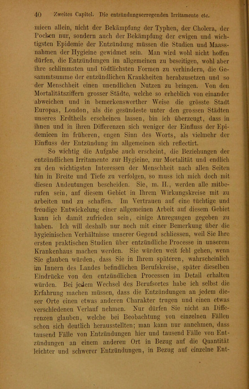 mieen allein, nicht der Bekämpfung der Typhcn, der Cholera, der Pocken nur, sondern auch der Bekämpfung der ewigen und wich- tigsten Epidemie der Entzündung müssen die Studien und Maass- nahmen der Hygieine gewidmet sein. Man wird wohl nicht hoffen dürfen, die Entzündungen im allgemeinen zu beseitigen, wohl aber ihre schlimmsten und tödlichsten Formen zu verhindern, die Ge- sammtsumme der entzündlichen Krankheiten herabzusetzen und so der Menschheit einen unendlichen Nutzen zu bringen. Von den Mortalitätsziffern grosser Städte, welche so erheblich von einander abweichen und in bemerkenswerther Weise die grösste Stadt Europas, London, als die gesündeste unter den grossen Städten unseres Erdtheils erscheinen lassen, bin ich überzeugt, dass in ihnen und in ihren Differenzen sich weniger der Einfluss der Epi- clemieen im früheren, engen Sinn des Worts, als vielmehr der Einfluss der Entzündung im allgemeinen sich reflectirt. So wichtig die Aufgabe auch erscheint, die Beziehungen der entzündlichen Irritamente zur Hygieine, zur Mortalität und endlich zu den wichtigsten Interessen der Menschheit nach allen Seiten hin in Breite und Tiefe zu verfolgen, so muss ich mich doch mit diesen Andeutungen bescheiden. Sie, m. II., werden alle mitbe- rufen sein, auf diesem Gebiet in Ihrem Wirkungskreise mit zu arbeiten und zu schaffen. Im Vertrauen auf eine tüchtige und freudige Entwickelung einer allgemeinen Arbeit auf diesem Gebiet kann ich damit zufrieden sein, einige Anregungen gegeben zu haben. Ich will deshalb nur noch mit einer Bemerkung über die hygieinischen Verhältnisse unserer Gegend schlossen, weil Sie Ihre ersten praktischen Studien über entzündliche Processe in unserem Krankenhaus machen werden. Sie würden weit fehl gehen, wenn Sie glauben würden, dass Sie in Ihrem späteren, wahrscheinlich im Innern des Landes befindlichen Berufskreise, später dieselben Eindrücke von den entzündlichen Processen im Detail erhalten würden. Bei jedem Wechsel des Berufsortes habe ich selbst die Erfahrung machen müssen, dass die Entzündungen an jedem die- ser Orte einen etwas anderen Charakter trugen und einen etwas verschiedenen Verlauf nehmen. Nur dürfen Sie nicht an Diffe- renzen glauben, welche bei Beobachtung von einzelnen Fällen schon sich deutlich herausstellten; man kann nur annehmen, dass tausend Fälle von Entzündungen hier und tausend Fälle von Ent- zündungen an einem anderen Ort in Bezug auf die Quantität leichter und schwerer Entzündungen, in Bezug auf einzelne Ent-