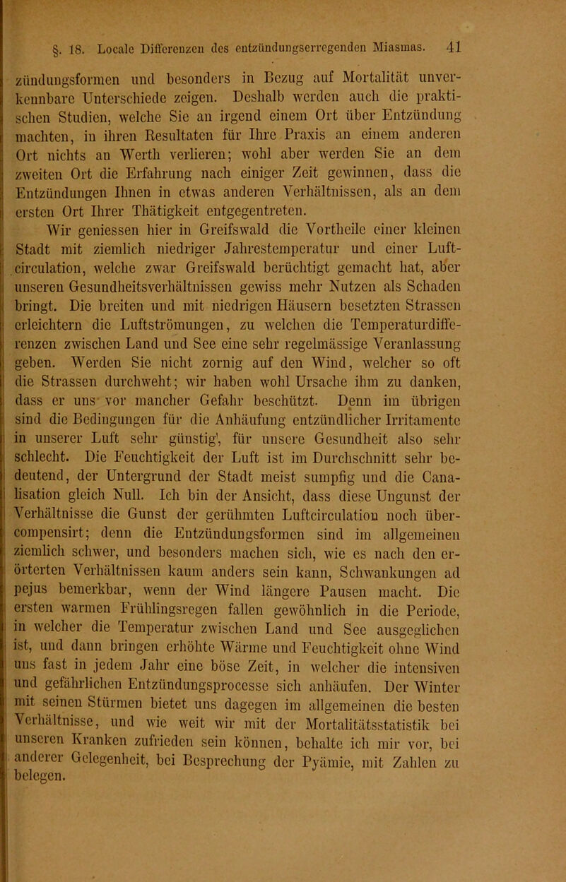 zündungsformen und besonders in Bezug auf Mortalität unver- kennbare Unterschiede zeigen. Deshalb werden auch die prakti- schen Studien, welche Sie an irgend einem Ort über Entzündung machten, in ihren Resultaten für Ihre Praxis an einem anderen Ort nichts an Werth verlieren; wohl aber werden Sie an dem zweiten Ort die Erfahrung nach einiger Zeit gewinnen, dass die Entzündungen Ihnen in etwas anderen Verhältnissen, als an dem ersten Ort Ihrer Thätigkcit entgegentreten. Wir gemessen hier in Greifswald die Vortheile einer kleinen Stadt mit ziemlich niedriger Jahrestemperatur und einer Luft- circulation, welche zwar Greifswald berüchtigt gemacht hat, aber unseren Gesundheitsverhältnissen gewiss mehr Nutzen als Schaden bringt. Die breiten und mit niedrigen Häusern besetzten Strassen i erleichtern die Luftströmungen, zu welchen die Temperaturdiffe- renzen zwischen Land und See eine sehr regelmässige Veranlassung : geben. Werden Sie nicht zornig auf den Wind, welcher so oft i die Strassen durchweht; wir haben wohl Ursache ihm zu danken, dass er uns vor mancher Gefahr beschützt. Denn im übrigen sind die Bedingungen für die Anhäufung entzündlicher Irritamentc in unserer Luft sehr günstig', für unsere Gesundheit also sehr schlecht. Die Feuchtigkeit der Luft ist im Durchschnitt sehr be- deutend, der Untergrund der Stadt meist sumpfig und die Cana- i lisation gleich Null. Ich bin der Ansicht, dass diese Ungunst der i Verhältnisse die Gunst der gerühmten Luftcirculation noch iiber- compensirt; denn die Entzündungsformen sind im allgemeinen ziemlich schwer, und besonders machen sich, wie es nach den er- örterten Verhältnissen kaum anders sein kann, Schwankungen ad pejus bemerkbar, wenn der Wind längere Pausen macht. Die ersten warmen Frühlingsregen fallen gewöhnlich in die Periode, in welcher die Temperatur zwischen Land und Sec ausgeglichen ist, und dann bringen erhöhte Wärme und Feuchtigkeit ohne Wind uns fast in jedem Jahr eine böse Zeit, in welcher die intensiven und gefährlichen Entzündungsprocesse sich anhäufen. Der Winter mit seinen Stürmen bietet uns dagegen im allgemeinen die besten Verhältnisse, und wie weit wir mit der Mortalitätsstatistik bei unseren Kranken zufrieden sein können, behalte ich mir vor, bei anderer Gelegenheit, bei Besprechung der Pyämie, mit Zahlen zu belegen.