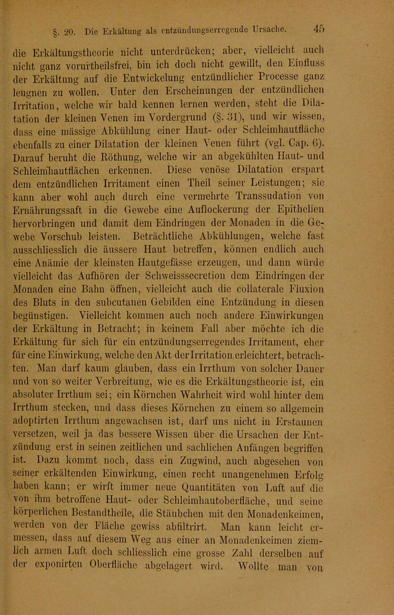 §. 20. Die Erkältung als cntzünclungserrcgcndc Ursache. die Erkältungstheorie nicht unterdrücken; aber, vielleicht auch nicht ganz voruftheilsfrei, bin ich doch nicht gewillt, den Einfluss der Erkältung auf die Entwickelung entzündlicher Processe ganz leugnen zu wollen. Unter den Erscheinungen der entzündlichen Irritation, welche wir bald kennen lernen werden, steht die Dila- tation der kleinen Venen im Vordergrund (§. 31), und wir wissen, dass eine massige Abkühlung einer Haut- oder Schleimhautfläche ebenfalls zu einer Dilatation der kleinen Venen führt (vgl. Cap. G). Darauf beruht die Röthung, welche wir an abgekühlten Haut- und Schleimhautflächen erkennen. Diese venöse Dilatation erspart dem entzündlichen Irritament einen Theil seiner Leistungen; sic kann aber wohl auch durch eine vermehrte Transsudation von Ernährungssaft in die Gewebe eine Auflockerung der Epithelien hervorbringen und damit dem Eindringen der Monaden in die Ge- webe Vorschub leisten. Beträchtliche Abkühlungen, welche fast ausschliesslich die äussere Haut betreffen, können endlich auch eine Anämie der kleinsten Hautgefässe erzeugen, und dann würde vielleicht das Aufhören der Schweisssecretion dem Eindringen der Monaden eine Bahn öffnen, vielleicht auch die collaterale Fluxion des Bluts in den subcutanen Gebilden eine Entzündung in diesen begünstigen. Vielleicht kommen auch noch andere Einwirkungen der Erkältung in Betracht; in keinem Fall aber möchte ich die Erkältung für sich für ein entzündungserregendes Irritament, eher für eine Einwirkung, welche den Akt der Irritation erleichtert, betrach- ten. Man darf kaum glauben, dass ein Irrthum von solcher Dauer und von so weiter Verbreitung, wie es die Erkältungstheorie ist, ein absoluter Irrthum sei; ein Körnchen Wahrheit wird wohl hinter dem Irrthum stecken, und dass dieses Körnchen zu einem so allgemein adoptirten Irrthum angewachsen ist, darf uns nicht in Erstaunen versetzen, weil ja das bessere Wissen über die Ursachen der Ent- zündung erst in seinen zeitlichen und sachlichen Anfängen begriffen ist. Dazu kommt noch, dass ein Zugwind, auch abgesehen von seiner erkältenden Einwirkung, einen recht unangenehmen Erfolg haben kann; er wirft immer neue Quantitäten von Luft auf die von ihm betroffene Haut- oder Schleimhautoberfläche, und seine körperlichen Bcstandtlicile, die Stäubchen mit den Monadenkeimen, werden von der Fläche gewiss abfiltrirt. Man kann leicht er- messen, dass auf diesem Weg aus einer an Monadenkeimen ziem- lich armen Luft doch schliesslich eine grosse Zahl derselben auf der exponirten Oberfläche abgelagert wird. Wollte man von