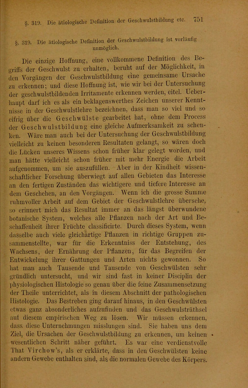 §. 319. Die ätiologische Definition der Geschwulstbildung ist vorläufig unmöglich. Die einzige Hoffnung, eine vollkommene Definition des Be- griffe der Geschwulst zu erhalten, beruht auf der Möglichkeit, in den Vorgängen der Geschwulstbildung eine gemeinsame Ursache zu erkennen; und diese Hoffnung ist, wie wir bei der Untersuchung der geschwulstbildenden Irritamente erkennen werden, eitel. Ueber- haupt darf ich es als ein beklagenswerthes Zeichen unserer Kennt- nisse in der Geschwulstlehre bezeichnen, dass man so viel und so eifrig über die Geschwülste gearbeitet hat, ohne dem Process der Geschwulstbildung eine gleiche Aufmerksamkeit zu schen- ken. Wäre man auch bei der Untersuchung der Geschwulstbildung vielleicht zu keinen besonderen Resultaten gelangt, so wären doch die Lücken unseres Wissens schon früher klar gelegt worden, und man hätte vielleicht schon früher mit mehr Energie die Arbeit aufgenommen, um sie auszufüllen. Aber in der Kindheit wissen- schaftlicher Forschung überwiegt auf allen Gebieten das Interesse an den fertigen Zuständen das wichtigere und tiefere Interesse an dem Geschehen, an den Vorgängen. Wenn ich die grosse Summe ruhmvoller Arbeit auf dem Gebiet der Geschwulstlehre übersehe, so erinnert mich das Resultat immer an das längst überwundene botanische System, welches alle Pflanzen nach der Art und Be- schaffenheit ihrer Früchte classificirte. Durch dieses System, wenn dasselbe auch viele gleichartige Pflanzen in richtige Gruppen zu- sammenstellte, war für die Erkenntniss der Entstehung, des Wachsens, der Ernährung der Pflanzen, für das Begreifen der Entwickelung ihrer Gattungen und Arten nichts gewonnen. So hat man auch Tausende und Tausende von Geschwülsten sehr gründlich untersucht, und wir sind fast in keiner Disciplin der physiologischen Histologie so genau über die feine Zusammensetzung der Theile unterrichtet, als in diesem Abschnitt der pathologischen Histologie. Das Bestreben ging darauf hinaus, in den Geschwülsten etwas ganz absonderliches aufzufinden und das Geschwulsträthsel auf diesem empirischen Weg zu lösen. Wir müssen erkennen, dass diese Unternehmungen misslungen sind. Sie haben uns dem Ziel, die Ursachen der Geschwulstbildung zu erkennen, um keinen • wesentlichen Schritt näher geführt. Es war eine verdienstvolle That Virchow’s, als er erklärte, dass in den Geschwülsten keine andern Gewebe enthalten sind, als die normalen Gewebe des Körpers.