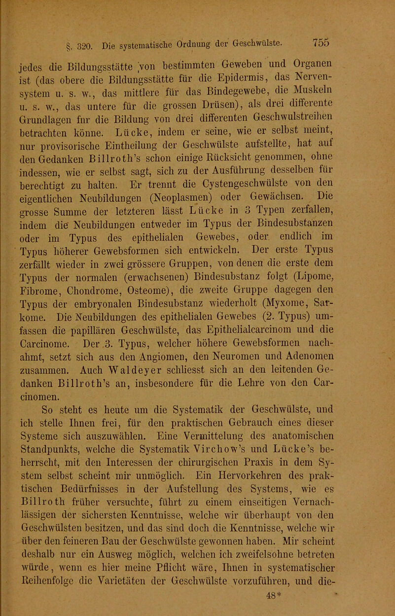 jedes die Bildungsstätte 'von bestimmten Geweben und Organen ist (das obere die Bildungsstätte für die Epidermis, das Nerven- system u. s. w., das mittlere für das Bindegewebe, die Muskeln u. s. w., das untere für die grossen Drüsen), als drei differente Grundlagen fnr die Bildung von drei differenten Geschwulstreihen betrachten könne. Lücke, indem er seine, wie er selbst meint, nur provisorische Einthcilung der Geschwülste aufstellte, hat auf den Gedanken Billroth’s schon einige Rücksicht genommen, ohne indessen, wie er selbst sagt, sich zu der Ausführung desselben für berechtigt zu halten. Er trennt die Cystengeschwülste von den eigentlichen Neubildungen (Neoplasmen) oder Gewächsen. Die grosse Summe der letzteren lässt Lücke in 3 Typen zerfallen, indem die Neubildungen entweder im Typus der Bindesubstanzen oder im Typus des epithelialen Gewebes, oder endlich im Typus höherer Gewebsformen sieb entwickeln. Der erste Typus zerfällt wieder in zwei grössere Gruppen, von denen die erste dem Typus der normalen (erwachsenen) Bindesubstanz folgt (Lipome, Fibrome, Chondrome, Osteome), die zweite Gruppe dagegen den Typus der embryonalen Bindesubstanz wiederholt (Myxome, Sar- kome. Die Neubildungen des epithelialen Gewebes (2. Typus) um- fassen die papillären Geschwülste, das Epithelialcarcinom und die Carcinome. Der .3. Typus, welcher höhere Gewebsformen nach- ahmt, setzt sich aus den Angiomen, den Neuromen und Adenomen zusammen. Auch Waldeyer schliesst sich an den leitenden Ge- danken Billroth’s an, insbesondere für die Lehre von den Car- cinomen. So steht es heute um die Systematik der Geschwülste, und ich stelle Ihnen frei, für den praktischen Gebrauch eines dieser Systeme sich auszuwählen. Eine Vermittelung des anatomischen Standpunkts, welche die Systematik Virchow’s und Lücke’s be- herrscht, mit den Interessen der chirurgischen Praxis in dem Sy- stem selbst scheint mir unmöglich. Ein Hervorkehren des prak- tischen Bedürfnisses in der Aufstellung des Systems, wie es Billroth früher versuchte, führt zu einem einseitigen Vernach- lässigen der sichersten Kenntnisse, welche wir überhaupt von den Geschwülsten besitzen, und das sind doch die Kenntnisse, welche wir über den feineren Bau der Geschwülste gewonnen haben. Mir scheint deshalb nur ein Ausweg möglich, welchen ich zweifelsohne betreten würde, wenn es hier meine Pflicht wäre, Ihnen in systematischer Reihenfolge die Varietäten der Geschwülste vorzuführen, und die- 48*