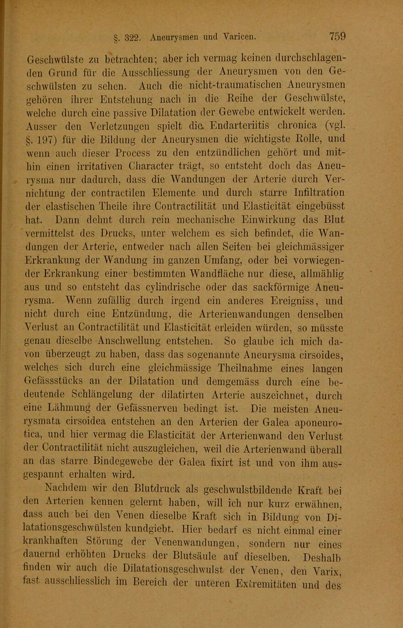 Geschwülste zu betrachten; aber ich vermag keinen durchschlagen- den Grund für die Ausschliessung der Aneurysmen von den Ge- schwülsten zu sehen. Auch die nicht-traumatischen Aneurysmen gehören ihrer Entstehung nach in die Reihe der Geschwülste, welche durch eine passive Dilatation der Gewebe entwickelt werden. Ausser den Verletzungen spielt die, Endarteriitis chronica (vgl. §. 197) für die Bildung der Aneurysmen die wichtigste Rolle, und wenn auch dieser Process zu den entzündlichen gehört und mit- hin einen irritativen Character trägt, so entsteht doch das Aneu- rysma nur dadurch, dass die Wandungen der Arterie durch Ver- nichtung der contractilen Elemente und durch starre Infiltration der elastischen Theile ihre Contractilität und Elasticität eingebüsst hat. Dann dehnt durch rein mechanische Einwirkung das Blut vermittelst des Drucks, unter welchem es sich befindet, die Wan- dungen der Arterie, entweder nach allen Seiten bei gleichmässiger Erkrankung der Wandung im ganzen Umfang, oder bei vorwiegen- der Erkrankung einer bestimmten Wandfläche nur diese, allmählig aus und so entsteht das cylindrische oder das sackförmige Aneu- rysma. Wenn zufällig durch irgend ein anderes Ereigniss, und nicht durch eine Entzündung, die Arterien wand ungen denselben Verlust an Contractilität und Elasticität erleiden würden, so müsste genau dieselbe Anschwellung entstehen. So glaube ich mich da- von überzeugt zu haben, dass das sogenannte Aneurysma cirsoides, welches sich durch eine glcichmässige Theilnahme eines langen Gefässstücks an der Dilatation und demgemäss durch eine be- deutende Schlängelung der dilatirten Arterie auszeichnet, durch eine Lähmung der Gefässnerven bedingt ist. Die meisten Aneu- rysmata cirsoidea entstehen an den Arterien der Galea aponeuro- tica, und hier vermag die Elasticität der Arterienwand den Verlust der Contractilität nicht auszugleichen, weil die Arterienwand überall an das starre Bindegewebe der Galea fixirt ist und von ihm aus- gespannt erhalten wird. Nachdem wir den Blutdruck als geschwulstbildende Kraft bei den Arterien kennen gelernt haben, will ich nur kurz erwähnen, dass auch bei den Venen dieselbe Kraft sich in Bildung von Di- latationsgeschwülsten kundgiebt. Hier bedarf es nicht einmal einer krankhaften Störung der Venenwandungen, sondern nur eines dauernd erhöhten Drucks der Blutsäule auf dieselben. Deshalb finden wir auch die Dilatationsgeschwulst der Venen, den Varix, last ausschliesslich im Bereich der unteren Extremitäten und des