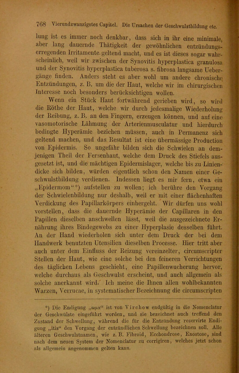 hing ist es immer noch denkbar, dass sich in ihr eine minimale, ahoi lang dauernde lhätigkeit der gewöhnlichen entzündungs- erregenden Irritamente. geltend macht, und es ist dieses sogar wahr- scheinlich, weil wir zwischen der Synovitis hyperplastica granulös» und der Synovitis hyperplastica tuberosa s. fibrosa langsame Ueber- gänge finden. Anders steht es aber wohl um andere chronische Entzündungen, z. B. um die der Haut, welche wir im chirurgischen Interesse noch besonders berücksichtigen wollen. Wenn ein Stück Haut fortwährend gerieben wird, so wird die Röthe der Haut, welche wir durch jedesmalige Wiederholung der Reibung, z. B. an den Fingern, erzeugen können, und auf eine vasomotorische Lähmung der Arterienmusculatur und hierdurch bedingte Hyperämie beziehen müssen, auch in Permanenz sich geltend machen, und das Resultat ist eine übermässige Production von Epidermis. So ungefähr bilden sich die Schwielen an dem- jenigen Theil der Fersenhaut, welche dem Druck des Stiefels aus- gesetzt ist, und die mächtigen Epidermislager, welche bis zu Linien- dicke sich bilden, würden eigentlich schon den Namen einer Ge- schwulstbildung verdienen. Indessen liegt es mir fern, etwa ein „Epidermom“*) aufstellen zu wollen; ich berühre den Vorgang der Schwielenbildung nur deshalb, weil er mit einer flächenhaften Verdickung des Papillarkörpers einhergeht. Wir dürfen uns wohl vorstellen, dass die dauernde Hyperämie der Capillaren in den Papillen dieselben anschwellen lässt, weil die ausgezeichnete Er- nährung ihres Bindegewebs zu einer Hyperplasie desselben führt. An der Hand wiederholen sich unter dem Druck der bei dem Handwerk benutzten Utensilien dieselben Processe. Hier tritt aber auch unter dem Einfluss der Reizung vereinzelter, circumscripter Stellen der Haut, wie eine solche bei den feineren Verrichtungen des täglichen Lebens geschieht, eine Papillenwucherung hervor, welche durchaus als Geschwulst erscheint, und auch allgemein als solche anerkannt wird. Ich meine die Ihnen allen wohlbekannten Warzen, Verrucae, in systematischer Bezeichnung die circumscripten *) Die Endigung „to(j.a£t ist von Virchow endgültig in die Nomenclatur der Geschwülste eingeführt worden, und sie bezeichnet auch treffend den Zustand der Schwellung, während die für die Entzündung reservirte Endi- gung „itis“ den Vorgang der entzündlichen Schwellung bezeichnen soll. Alle älteren Geschwulstuamen, wie z. B. Fibroid, Ecchondrose, Exostose, sind nach dem neuen System der Nomenclatur zu corrigiren, welches jetzt schon als allgemein angenommen gelten kann.