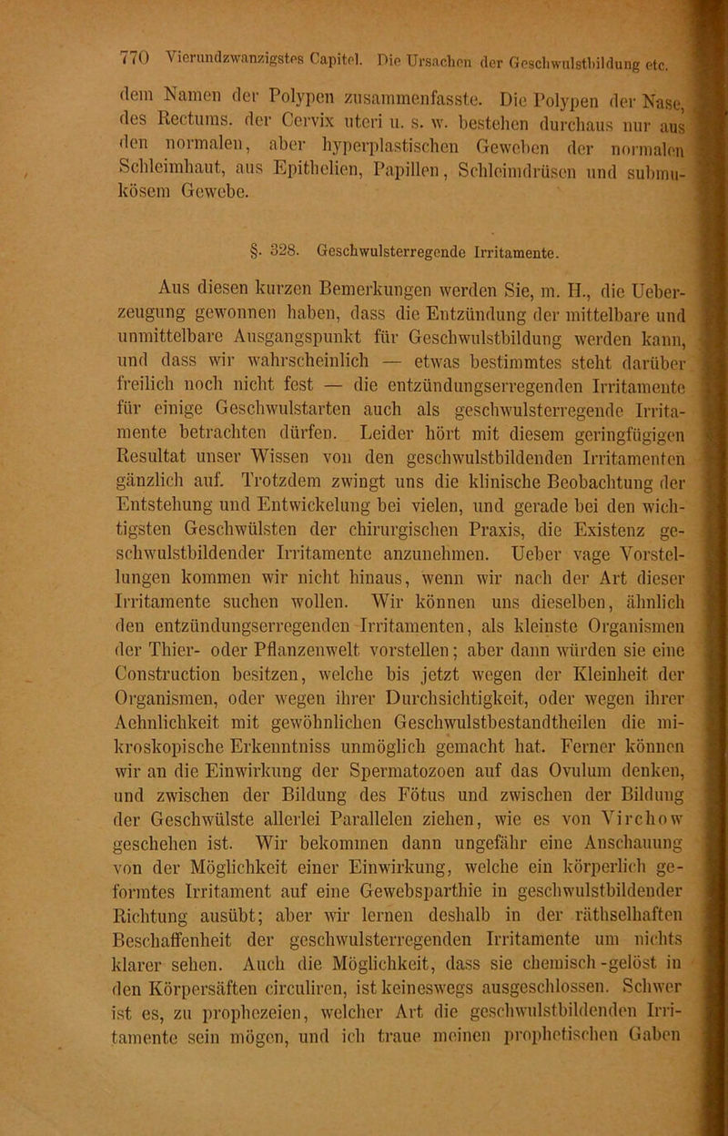 dem Namen der Polypen zusammenfasste. Die Polypen der Nase, des Rectums. der Cervix uteri u. s. w. bestehen durchaus nur aus den normalen, aber hyperplastischen Geweben der normalen Schleimhaut, aus Epithclien, Papillen, Schleimdrüsen und submu- kösem Gewebe. §. 328. Gesellwulsterregendc Irritamente. Aus diesen kurzen Bemerkungen werden Sie, m. H., die Ueber- zeugung gewonnen haben, dass die Entzündung der mittelbare und unmittelbare Ausgangspunkt für Geschwulstbildung werden kann, und dass wir wahrscheinlich — etwas bestimmtes steht darüber freilich noch nicht fest — die entzündungserregenden Irritamente für einige Geschwulstarten auch als geschwulsterregende Irrita- mente betrachten dürfen. Leider hört mit diesem geringfügigen Resultat unser Wissen von den geschwulstbildenden Irritamenten gänzlich auf. Trotzdem zwingt uns die klinische Beobachtung der Entstehung und Entwickelung bei vielen, und gerade bei den wich- tigsten Geschwülsten der chirurgischen Praxis, die Existenz ge- schwulstbildender Irritamente anzunehmen. Ueber vage Vorstel- lungen kommen wir nicht hinaus, wenn wir nach der Art dieser Irritamente suchen wollen. Wir können uns dieselben, ähnlich den entzündungserregenden Irritamenten, als kleinste Organismen der Thier- oder Pflanzenwelt vorstellen; aber dann würden sie eine Construction besitzen, welche bis jetzt wegen der Kleinheit der Organismen, oder wegen ihrer Durchsichtigkeit, oder wegen ihrer Aehnlichkeit mit gewöhnlichen Geschwulstbestandtheilen die mi- kroskopische Erkenntniss unmöglich gemacht hat. Ferner können wir an die Einwirkung der Spermatozoen auf das Ovulum denken, und zwischen der Bildung des Fötus und zwischen der Bildung der Geschwülste allerlei Parallelen ziehen, wie es von Yirchow geschehen ist. Wir bekommen dann ungefähr eine Anschauung von der Möglichkeit einer Einwirkung, welche ein körperlich ge- formtes Irritament auf eine Gewebsparthie in geschwulstbildender Richtung ausübt; aber wir lernen deshalb in der räthselhaften Beschaffenheit der geschwulsterregenden Irritamente um nichts klarer sehen. Auch die Möglichkeit, dass sie chemisch-gelöst in den Körpersäften circuliren, ist keineswegs ausgeschlossen. Schwer ist es, zu prophezeien, welcher Art die geschwulstbildenden Irri- tamente sein mögen, und ich traue meinen prophetischen Gaben
