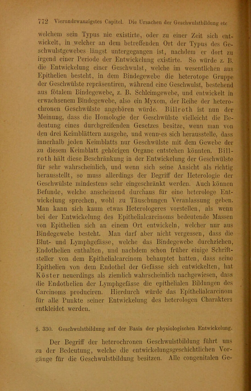 welchem sein Typus nie existirte, oder zu einer Zeit sicli ent- wickelt, in welcher an dem betreffenden Ort der Typus des Ge- schwulstgewebes längst untergegangen ist, nachdem er dort zu irgend einer Periode der Entwickelung existirte. So würde z. B. die Entwickelung einer Geschwulst, welche im wesentlichen aus Epithelien besteht, in dem Bindegewebe die heterotope Gruppe der Geschwülste repräsentiren, während eine Geschwulst, bestehend aus fötalem Bindegewebe, z. B. Schleimgewebe, und entwickelt in erwachsenem Bindegewebe, also ein Myxom, der Reihe der hetero- chronen Geschwülste angehören würde. Billroth ist nun der Meinung, dass die Homologie der Geschwülste vielleicht die Be- deutung eines durchgreifenden Gesetzes besitze, wenn man von den drei Keimblättern ausgehe, und wenn-es sich herausstelle, dass innerhalb jeden Keimblatts nur Geschwülste mit dem Gewebe der zu diesem Keimblatt gehörigen Organe entstehen könnten. Bill- roth hält diese Beschränkung in der Entwickelung der Geschwülste für sehr wahrscheinlich, und wenn sich seine Ansicht als richtig herausstellt, so muss allerdings der Begriff der Heterologie der Geschwülste mindestens sehr eingeschränkt werden. Auch können Befunde, welche anscheinend durchaus für eine heterologe Ent- wickelung sprechen, wohl zu Täuschungen Veranlassung geben. Man kann sich kaum etwas Heterologeres vorstellen, als wenn bei der Entwickelung des Epithelialcarcinoms bedeutende Massen von Epithelien sich an einem Ort entwickeln, welcher nur aus Bindegewebe besteht. Man darf aber nicht vergessen, dass die Blut- und Lymphgefässe, welche das Bindegewebe durchziehen, Endothelien enthalten, und nachdem schon früher einige Schrift- steller von dem Epithelialcarcinom behauptet hatten, dass seine Epithelien von dem Endothel der Gefässe sich entwickelten, hat Köster neuerdings als ziemlich wahrscheinlich nachgewiesen, dass die Endothelien der Lymphgefässe die epithelialen Bildungen des Carcinoms produciren. Hierdurch würde das Epithelialcarcinom für alle Punkte seiner Entwickelung des heterologen Charakters entkleidet werden. §. 330. Geschwulstbildung auf der Basis der physiologischen Entwickelung. Der Begriff der hetcrochronen Geschwulstbildung führt uns zu der Bedeutung, welche die entwickelungsgeschichtlichen Vor- gänge für die Geschwulstbildung besitzen. Alle congenitalen Ge-