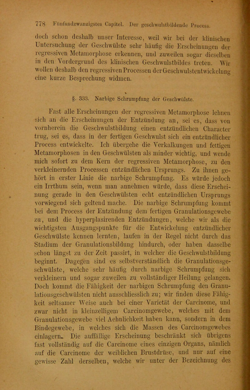 doch schon deshalb unser Interesse, weil wir bei der klinischen Untersuchung der Geschwülste sehr häufig die Erscheinungen der regressiven Metamorphose erkennen, und zuweilen sogar dieselben in den Vordergrund des klinischen Geschwulstbildes treten. Wir wollen deshalb den regressiven Processen der Geschwulstentwickelung eine kurze Besprechung widmen. §. 333. Narbige Schrumpfung der Geschwülste. Fast alle Erscheinungen der regressiven Metamorphose lehnen sich an die Erscheinungen der Entzündung an, sei cs, dass von vornherein die Geschwulstbildung einen entzündlichen Character trug, sei es, dass in der fertigen Geschwulst sich ein entzündlicher Process entwickelte. Ich übergehe die Verkalkungen und fettigen Metamorphosen in den Geschwülsten als minder wichtig, und wende mich sofort zu dem Kern der regressiven Metamorphose, zu den verkleinernden Processen entzündlichen Ursprungs. Zu ihnen ge- hört in erster Linie die narbige Schrumpfung. Es würde jedoch ein Irrthum sein, wenn man annehmen würde, dass diese Erschei- nung gerade in den Geschwülsten echt entzündlichen Ursprungs vorwiegend sich geltend mache. Die narbige Schrumpfung kommt bei dem Process der Entzündung dem fertigen Grauulationsgewebe zu, und die hyperplasirenden Entzündungen, welche wir als die wichtigsten Ausgangspunkte für die Entwickelung entzündlicher Geschwülste kennen lernten, laufen in der Regel nicht durch das Stadium der Granulationsbildung hindurch, oder haben dasselbe schon längst zu der Zeit passirt, in welcher die Geschwulstbildung beginnt. Dagegen sind es selbstverständlich die Granulationsge- schwülste, welche sehr häufig durch narbige Schrumpfung sich verkleinern und sogar zuweilen zu vollständiger Heilung gelangen. Doch kommt die Fähigkeit der narbigen Schrumpfung den Granu- lationsgeschwülsten nicht ausschliesslich zu; wir finden diese Fähig- keit seltsamer Weise auch bei einer Varietät der Carcinome, und zwar nicht in kleinzelligem Carcinomgewebe, welches mit dem Granulationsgewebe viel Aehnlichkeit haben kann, sondern in dem Bindegewebe, in welches sich die Massen des Carcinomgewebes einlagern* Die auffällige Erscheinung beschränkt sich übrigens fast vollständig auf die Carcinome eines einzigen Organs, nämlich auf die Carcinome der weiblichen Brustdrüse, und nur auf eine gewisse Zahl derselben, welche wir unter der Bezeichnung des