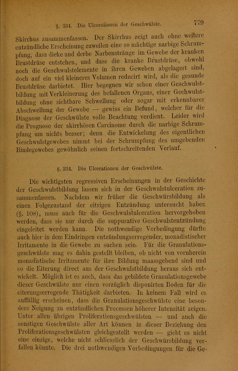 Skirrhus zusammenfassen. Der Skirrhus zeigt auch ohne weitere entzündliche Erscheinung zuweilen eine so mächtige narbige Schrum- pfung, dass dicke und derbe Narbenstränge im Gewebe der kranken Brustdrüse entstehen, und dass die kranke Brustdrüse, obwohl noch die Geschwulstelemente in ihren Geweben abgelageit sind, doch auf ein viel kleineres Volumen reducirt wird, als die gesunde Brustdrüse darbietet. Hier begegnen wir schon einer Geschwulst- bildung mit Verkleinerung des befallenen Organs, einer Gechwulst- bildung ohne sichtbare Schwellung oder sogar mit erkennbarer Abschwellung der Gewebe — gewiss ein Befund, welcher fiu die Diagnose der Geschwülste volle Beachtung verdient. Leidei wird die Prognose der skirrhösen Carcinome durch die narbige Schrum- pfung um nichts besser; denn die Entwickelung des eigentlichen Geschwulstgewebes nimmt bei der Schrumpfung des umgebenden Bindegewebes gewöhnlich seinen fortschreitenden Verlauf. §. 334. Die Ulcerationeu der Geschwülste. Die wichtigsten regressiven Erscheinungen in der Geschichte der Geschwulstbildung lassen sich in der Geschwulstulceration zu- sammenfassen. Nachdem wir früher die Geschwürsbildung als einen Folgezustand der eitrigen Entzündung untersucht haben (§. 108), muss auch für die Geschwulstulceration hervorgehoben werden, dass sie nur durch die suppurative Geschwulstentzündung eingeleitet werden kann. Die nothwendige Vorbedingung dürfte auch hier in dem Eindringen entzündungserregender, mouadistischer Irritamente in die Gewebe zu suchen sein. Für die Granulations- geschwülste mag es dahin gestellt bleiben, ob nicht von vornherein monadistische Irritamente für ihre Bildung maassgebend sind und so die Eiterung direct aus der Geschwulstbildung heraus sich ent- wickelt. Möglich ist es auch, dass das gebildete Granulationsgewebe dieser Geschwülste nur einen vorzüglich disponirten Boden für die eiterungserregende Thätigkeit darbieten. In keinem Fall wird es auffällig erscheinen, dass die Granulationsgeschwülste eine beson- dere Neigung zu entzündlichen Processen höherer Intensität zeigen. Unter allen übrigen Proliferationsgeschwülsten — und auch die sonstigen Geschwülste aller Art können in dieser Beziehung den Proliferationsgeschwülsten gleichgestellt werden — giebt es nicht eine einzige, welche nicht schliesslich der Geschwürsbildung ver- fallen könnte. Die drei nothwendigen Vorbedingungen für die Ge-