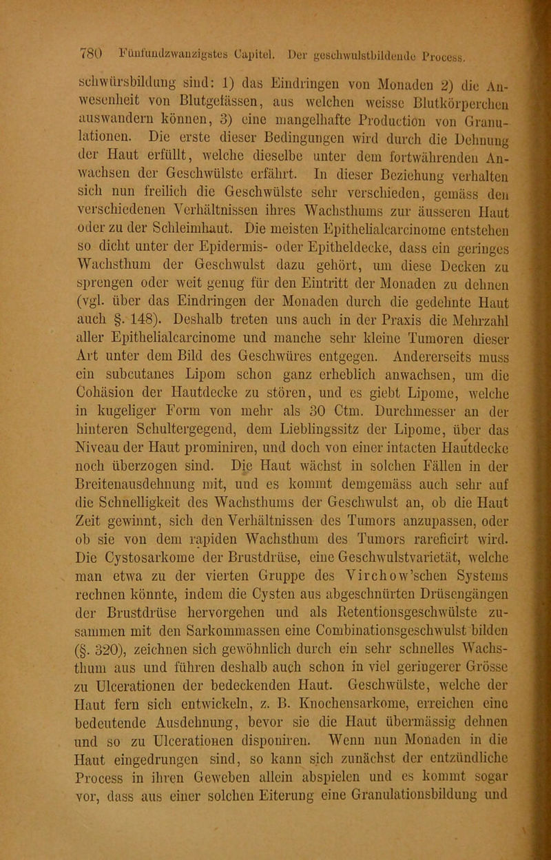 schwiirsbildung sind: 1) das Eindringen von Monaden 2) die An- wesenheit von Blutgetässen, aus welchen weisse Blutkörperchen auswandern können, 3) eine mangelhafte Production von Granu- lationen. Die erste dieser Bedingungen wird durch die Dehnung der Haut erfüllt, welche dieselbe unter dem fortwährenden An- wachsen der Geschwülste erfährt. In dieser Beziehung verhalten sich nun freilich die Geschwülste sehr verschieden, gemäss den verschiedenen Verhältnissen ihres Wachsthums zur äusseren Haut oder zu der Schleimhaut. Die meisten Epithelialcarcinome entstehen so dicht unter der Epidermis- oder Epitheldecke, dass ein geringes Wachsthum der Geschwulst dazu gehört, um diese Decken zu sprengen oder weit genug für den Eintritt der Monaden zu dehnen (vgl. über das Eindringen der Monaden durch die gedehnte Haut auch §. 148). Deshalb treten uns auch in der Praxis die Mehrzahl aller Epithelialcarcinome und manche sehr kleine Tumoren dieser Art unter dem Bild des Geschwüres entgegen. Andererseits muss ein subcutanes Lipom schon ganz erheblich an wachsen, um die Cohäsion der Hautdecke zu stören, und es giebt Lipome, welche in kugeliger Form von mehr als 30 Ctm. Durchmesser an der hinteren Schultergegend, dem Lieblingssitz der Lipome, über das Niveau der Haut prominiren, und doch von einer intacten Hautdecke noch überzogen sind. Die Haut wächst in solchen Fällen in der Breitenausdehnung mit, und es kommt demgemäss auch sehr auf die Schnelligkeit des Wachsthums der Geschwulst an, ob die Haut Zeit gewinnt, sich den Verhältnissen des Tumors anzupassen, oder ob sie von dem rapiden Wachsthum des Tumors rareficirt wird. Die Cystosarkome der Brustdrüse, eine Geschwulstvarietät, welche man etwa zu der vierten Gruppe des Virchow’schen Systems rechnen könnte, indem die Cysten aus abgeschnürten Drüsengängen der Brustdrüse hervorgehen und als Retentionsgeschwülste zu- sammen mit den Sarkommassen eine Combinationsgeschwulst bilden (§. 320), zeichnen sich gewöhnlich durch ein sehr schnelles Wachs- thuni aus und führen deshalb auch schon in viel geringerer Grösse zu Ulcerationen der bedeckenden Haut. Geschwülste, welche der Haut fern sich entwickeln, z. B. Knochensarkome, erreichen eine bedeutende Ausdehnung, bevor sie die Haut übermässig dehnen und so zu Ulcerationen disponiren. Wenn nun Monaden in die Haut eingedrungen sind, so kann sich zunächst der entzündliche Process in ihren Geweben allein abspielen und es kommt sogar vor, dass aus einer solchen Eiterung eine Granulationsbilduug und