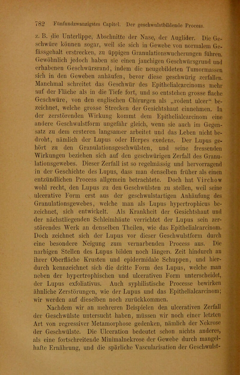 /. B. die Unterlippe, Abschnitte der Nase, der Auglider. Die Ge- schwüre können sogar, weil sie sich in Gewebe von normalem Ge- fässgehalt erstrecken, zu üppigen Granulationswucherungen führen. Gewöhnlich jedoch haben sie einen jauchigen Geschwürsgrund und erhabenen Geschwürsrand, indem die neugebildeten Tumormassen sich in den Geweben anhäufen, bevor diese geschwürig zerfallen. Manchmal schreitet das Geschwür des Epithelialcarcinoms mehr auf der Fläche als in die Tiefe fort, und so entstehen grosse flache Geschwüre, von den englischen Chirurgen als „rodent ulcer“ be- zeichnet, welche grosse Strecken der Gesichtshaut einnehmen. In der zerstörenden Wirkung kommt dem Epithelialcareinom eine andere Geschwulstform ungefähr gleich, wenn sie auch im Gegen- satz zu dem ersteren langsamer arbeitet und das Leben nicht be- droht, nämlich der Lupus oder Herpes exedens. Der Lupus ge- hört zu den Granulationsgeschwülsten, und seine fressenden Wirkungen beziehen sich auf den geschwürigen Zerfall des Granu- lationsgewebes. Dieser Zerfall ist so regelmässig und hervorragend in der Geschichte des Lupus, dass man denselben früher als einen entzündlichen Process allgemein betrachtete. Doch hat Virchow wohl recht, den Lupus zu den Geschwülsten zu stellen, weil seine ulcerative Form erst aus der geschwulstartigen Anhäufung des Granulationsgewebes, welche man als Lupus hypertrophicus be- zeichnet, sich entwickelt. Als Krankheit der Gesichtshaut und der nächstliegenden Schleimhäute verrichtet der Lupus sein zer- störendes Werk an denselben Theilen, wie das Epithelialcarcinom. Doch zeichnet sich der Lupus vor dieser Geschwulstform durch eine besondere Neigung zum vernarbenden Process aus. Die narbigen Stellen des Lupus bilden noch längere Zeit hindurch an ihrer Oberfläche Krusten und epidermidale Schuppen, und hier- durch kennzeichnet sich die dritte Form des Lupus, welche man neben der hypertrophischen und uleerativen Form unterscheidet, der Lupus exfoliativus. Auch syphilistische Processe bewirken ähnliche Zerstörungen, wie der Lupus und das Epithelialcarcinom; wir werden auf dieselben noch zurückkommen. Nachdem wir an mehreren Beispielen den uleerativen Zerfall der Geschwülste untersucht haben, müssen wir noch einer letzten Art von regressiver Metamorphose gedenken, nämlich der Nekrose der Geschwülste. Die Ulceration bedeutet schon nichts anderes, als eine fortschreitende Minimalnekrose der Gewebe durch mangel- hafte Ernährung, und die spärliche Vascularisation der Geschwulst-