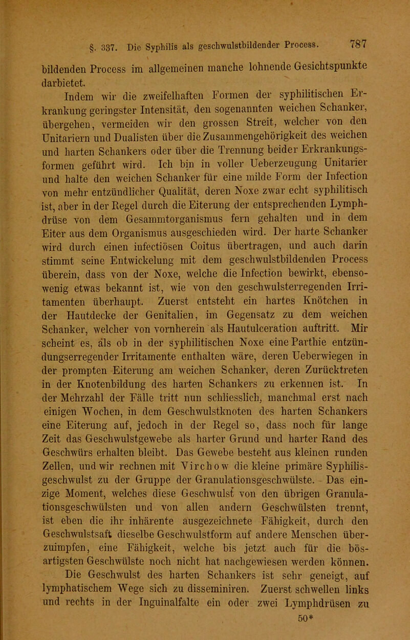 \ bildenden Process im allgemeinen manche lohnende Gesichtspunkte darbietet. Indem wir die zweifelhaften Formen der syphilitischen Er- krankung geringster Intensität, den sogenannten weichen Schanker, übergehen, vermeiden wir den grossen Streit, welcher von den Unitariern und Dualisten über die Zusammengehörigkeit des weichen und harten Schankers oder über die Trennung beider Erkrankungs- formen geführt wird. Ich bin in voller Ueberzeugung Unitarier und halte den weichen Schanker für eine milde Form der Infection von mehr entzündlicher Qualität, deren Noxe zwar echt syphilitisch ist, aber in der Regel durch die Eiterung der entsprechenden Lymph- driise von dem Gesammtorganismus fern gehalten und in dem Eiter aus dem Organismus ausgeschieden wird. Der harte Schanker wird durch einen infectiösen Coitus übertragen, und auch darin stimmt seine Entwickelung mit dem geschwulstbildenden Process überein, dass von der Noxe, welche die Infection bewirkt, ebenso- wenig etwas bekannt ist, wie von den geschwulsterregenden Irri- tamenten überhaupt. Zuerst entsteht ein hartes Knötchen in der Hautdecke der Genitalien, im Gegensatz zu dem weichen Schanker, welcher von vornherein als Hautulceration auftritt. Mir scheint es, als ob in der syphilitischen Noxe eineParthie entzün- dungserregender Irritamente enthalten wäre, deren Ueberwiegen in der prompten Eiterung am weichen Schanker, deren Zurücktreten in der Knotenbildung des harten Schankers zu erkennen ist. In der Mehrzahl der Fälle tritt nun schliesslich, manchmal erst nach einigen Wochen, in dem Geschwulstknoten des harten Schankers eine Eiterung auf, jedoch in der Regel so, dass noch für lange Zeit das Geschwulstgewebe als harter Grund und harter Rand des Geschwürs erhalten bleibt. Das Gewebe besteht aus kleinen runden Zellen, und wir rechnen mit Virchow die kleine primäre Syphilis- geschwulst zu der Gruppe der Granulationsgeschwülste. Das ein- zige Moment, welches diese Geschwulst von den übrigen Granula- tionsgeschwülsten und von allen andern Geschwülsten trennt, ist eben die ihr inhärente ausgezeichnete Fähigkeit, durch den Geschwulstsaft dieselbe Geschwulstform auf andere Menschen über- zuimpfen, eine Fähigkeit, welche bis jetzt auch für die bös- artigsten Geschwülste noch nicht hat nachgewiesen werden können. Die Geschwulst des harten Schankers ist sehr geneigt, auf lymphatischem Wege sich zu disseminiren. Zuerst schwellen links und rechts in der Inguinalfalte ein oder zwei Lymphdrüsen zu 50*