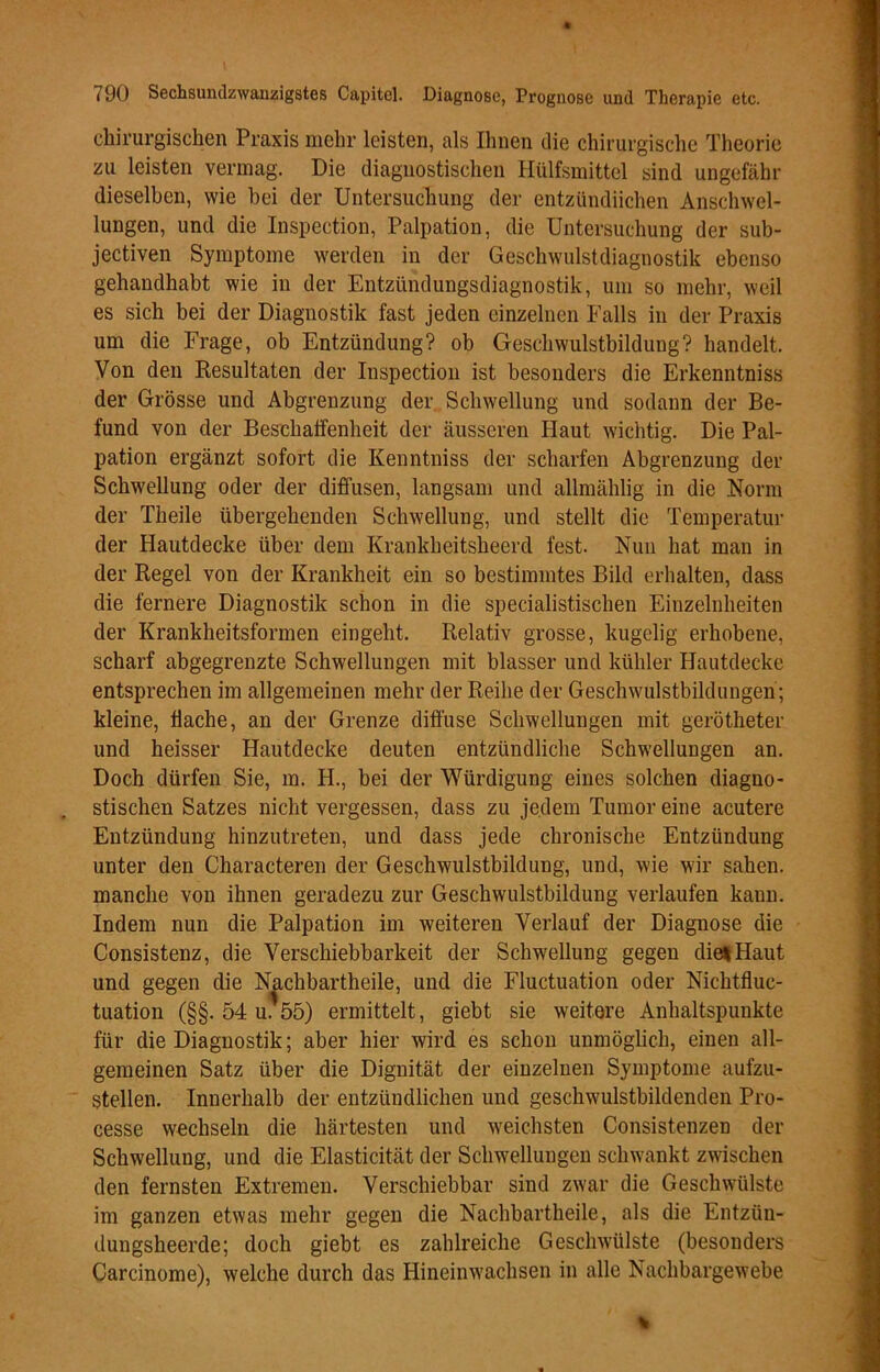 chirurgischen Praxis mehr leisten, als Ihnen die chirurgische Theorie zu leisten vermag. Die diagnostischen Hülfsmittel sind ungefähr dieselben, wie bei der Untersuchung der entzündiichen Anschwel- lungen, und die Inspection, Palpation, die Untersuchung der sub- jectiven Symptome werden in der Geschwulstdiagnostik ebenso gehandhabt wie in der Entzündungsdiagnostik, um so mehr, weil es sich bei der Diagnostik fast jeden einzelnen Falls in der Praxis um die Frage, ob Entzündung? ob Geschwulstbildung? handelt. Von den Resultaten der Inspection ist besonders die Erkenntniss der Grösse und Abgrenzung der Schwellung und sodann der Be- fund von der Beschaffenheit der äusseren Haut wichtig. Die Pal- pation ergänzt sofort die Kenntniss der scharfen Abgrenzung der Schwellung oder der diffusen, langsam und allmählig in die Norm der Theile übergehenden Schwellung, und stellt die Temperatur der Hautdecke über dem Krankheitsheerd fest. Nun hat man in der Regel von der Krankheit ein so bestimmtes Bild erhalten, dass die fernere Diagnostik schon in die specialistischen Einzelnheiten der Krankheitsformen eingeht. Relativ grosse, kugelig erhobene, scharf abgegrenzte Schwellungen mit blasser und kühler Hautdecke entsprechen im allgemeinen mehr der Reihe der Geschwulstbildungen ; kleine, flache, an der Grenze diffuse Schwellungen mit gerötheter und heisser Hautdecke deuten entzündliche Schwellungen an. Doch dürfen Sie, m. H., bei der Würdigung eines solchen diagno- stischen Satzes nicht vergessen, dass zu jedem Tumor eine acutere Entzündung hinzutreten, und dass jede chronische Entzündung unter den Characteren der Geschwulstbildung, und, wie wir sahen, manche von ihnen geradezu zur Geschwulstbildung verlaufen kann. Indem nun die Palpation im weiteren Verlauf der Diagnose die Consistenz, die Verschiebbarkeit der Schwellung gegen diel Haut und gegen die Nachbartheile, und die Fluctuation oder Nichtfluc- tuation (§§. 54 u.'öö) ermittelt, giebt sie weitere Anhaltspunkte für die Diagnostik; aber hier wird es schon unmöglich, einen all- gemeinen Satz über die Dignität der einzelnen Symptome aufzu- stellen. Innerhalb der entzündlichen und geschwulstbildenden Pro- cesse wechseln die härtesten und weichsten Consistenzen der Schwellung, und die Elasticität der Schwellungen schwankt zwischen den fernsten Extremen. Verschiebbar sind zwar die Geschwülste im ganzen etwas mehr gegen die Nachbartheile, als die Entzün- dungsheerde; doch giebt es zahlreiche Geschwülste (besonders Carcinome), welche durch das Hineinwachsen in alle Nachbargewebe