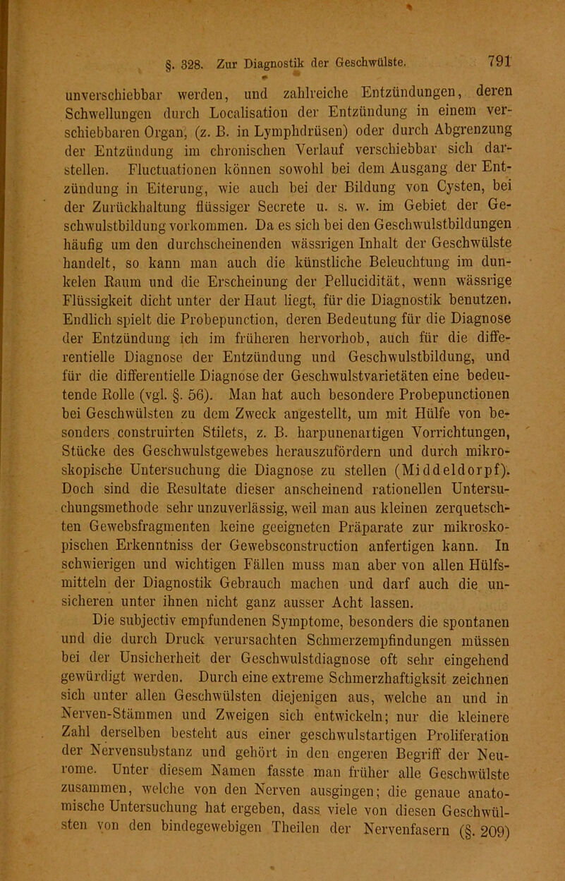 §. 328. Zur Diagnostik der Geschwülste. . * unverschiebbar werden, und zahlreiche Entzündungen, deren Schwellungen durch Localisation der Entzündung in einem ver- schiebbaren Organ, (z. B. in Lymphdrüsen) oder durch Abgrenzung der Entzündung im chronischen Verlauf verschiebbar sich dar- stellen. Fluctuationen können sowohl bei dem Ausgang der Ent- zündung in Eiterung, wie auch bei der Bildung von Cysten, bei der Zurückhaltung flüssiger Secrete u. s. w. im Gebiet der Ge- schwulstbildung Vorkommen. Da es sich bei den Geschwulstbildungen häufig um den durchscheinenden wässrigen Inhalt der Geschwülste handelt, so kann man auch die künstliche Beleuchtung im dun- kelen Raum und die Erscheinung der Pellucidität, wenn wässrige Flüssigkeit dicht unter der Haut liegt, für die Diagnostik benutzen. Endlich spielt die Probepunction, deren Bedeutung für die Diagnose der Entzündung ich im früheren hervorhob, auch für clie diffe- rentielle Diagnose der Entzündung und Geschwulstbildung, und für die differentielle Diagnose der Geschwulstvarietäten eine bedeu- tende Rolle (vgl. §. 56). Man hat auch besondere Probepunctionen bei Geschwülsten zu dem Zweck angestellt, um mit Hülfe von be- sonders construirten Stilets, z. B. harpunenartigen Vorrichtungen, Stücke des Geschwulstgewebes herauszufördern und durch mikro- skopische Untersuchung die Diagnose zu stellen (Middeldorpf). Doch sind die Resultate dieser anscheinend rationellen Untersu- chungsmethode sehr unzuverlässig, weil man aus kleinen zerquetsch- ten Gewebsfragmenten keine geeigneten Präparate zur mikrosko- pischen Erkenntniss der Gewebsconstruction anfertigen kann. In schwierigen und wichtigen Fällen muss man aber von allen Hülfs- mitteln der Diagnostik Gebrauch machen und darf auch die un- sicheren unter ihnen nicht ganz ausser Acht lassen. Die subjectiv empfundenen Symptome, besonders die spontanen und die durch Druck verursachten Schmerzempfindungen müssen bei der Unsicherheit der Geschwulstdiagnose oft sehr eingehend gewürdigt werden. Durch eine extreme Schmerzhaftigksit zeichnen sich unter allen Geschwülsten diejenigen aus, welche an und in Nerven-Stämmen und Zweigen sich entwickeln; nur die kleinere Zahl derselben besteht aus einer geschwulstartigen Proliferation der Nervensubstanz und gehört in den engeren Begriff der Neu- rome. Unter diesem Namen fasste man früher alle Geschwülste zusammen, welche von den Nerven ausgingen; die genaue anato- mische Untersuchung hat ergeben, dass viele von diesen Geschwül- sten von den bindegewebigen Theilen der Nervenfasern (§. 209)