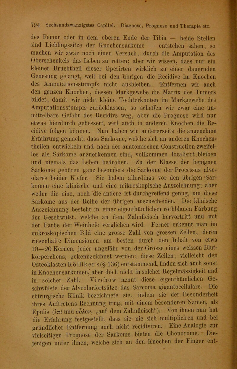 des Femur oder in dem oberen Ende der Tibia — beide Stellen sind Lieblingssitze der Knochensarkome — entstehen sahen, so machen wir zwar noch einen Versuch, durch die Amputation des Oberschenkels das Leben zu retten; aber wir wissen, dass nur ein kleiner Bruchtheil dieser Operirten wirklich zu einer dauernden Genesung gelangt, weil bei den übrigen die Recidive im Knochen des Amputationsstumpfs nicht ausbleiben. 'Entfernen wir auch den ganzen Knochen, dessen Markgewebe die Matrix des Tumors bildet, damit wir nicht kleine Tochterknoten im Markgewebe des Amputationsstumpfs zurücklassen, so schaffen wir zwar eine un- mittelbare Gefahr des Recidivs weg, aber die Prognose wird nur etwas hierdurch gebessert, weil auch in anderen Knochen die Re- cidive folgen können. Nun haben wir andererseits die angenehme Erfahrung gemacht, dass Sarkome, welche sich an anderen Knochen- theilen entwickeln und nach der anatomischen Construction zweifel- los als Sarkome anzuerkennen sind, vollkommen localisirt bleiben und niemals das Leben bedrohen. Zu der Klasse der benignen Sarkome gehören ganz besonders die Sarkome der Processus alve- olares beider Kiefer. Sie haben allerdings vor den übrigen 'Sar- komen eine klinische und eine mikroskopische Auszeichnung; aber weder die eine, noch die andere ist durchgreifend genug, um diese Sarkome aus der Reihe der übrigen auszuscheiden. Die klinische Auszeichnung besteht in einer eigentümlichen rothblauen Färbung der Geschwulst, welche an dem Zahnfleisch hervortritt und mit der Farbe der Weinhefe verglichen wird. Ferner erkennt man im mikroskopischen Bild eine grosse Zahl von grossen Zellen, deren riesenhafte Dimensionen am besten durch den Inhalt von etwa 10—20 Kernen, jeder ungefähr von der Grösse eines weissen Blut- körperchens, gekennzeichnet werden; diese Zellen, vielleicht den Osteoklasten K ö Uik er’s (§. 136) entstammend, finden sich auch sonst in Knochensarkomen, aber doch nicht in solcher Regelmässigkeit und in solcher Zahl. Virchow mm nt diese eigentümlichen Ge- schwülste der Alveolarfortsätze das Sarcoma gigantocellulare. Die chirurgische Klinik bezeichnete sie, indem sie der Besonderheit ihres Auftretens Rechnung trug, mit einem besonderen Namen, als Epulis (tat und ovlov, „auf dem Zahnfleisch“). Von ihnen nun hat die Erfahrung festgestellt, dass sie nie sich multipüciren und bei gründlicher Entfernung auch nicht recidiviren. Eine Analogie zur vielseitigen Prognose der Sarkome bieten die Chondiome. Die- jenigen unter ihnen, welche sich an den Knochen dei lingei ent-