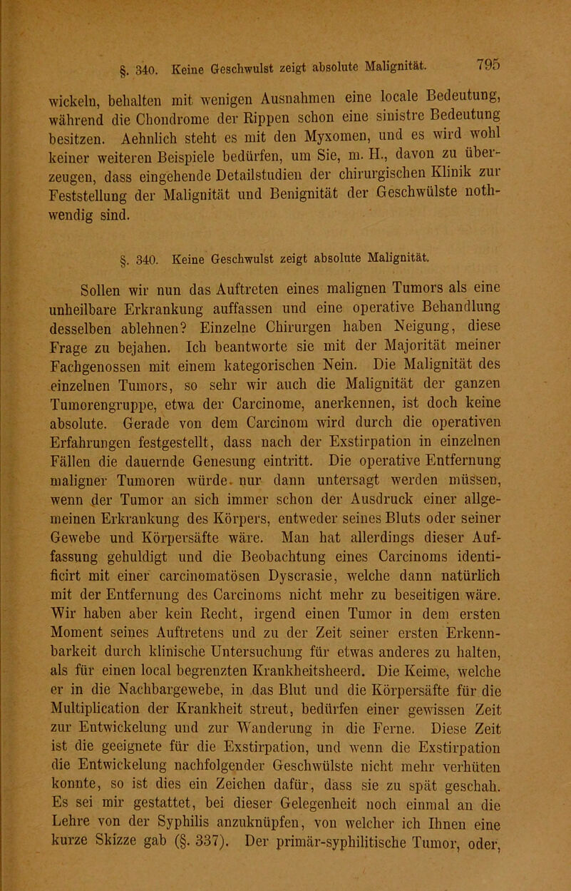 wickeln, behalten mit wenigen Ausnahmen eine locale Bedeutung, während die Chondrome der Rippen schon eine sinistre Bedeutung besitzen. Aehnlich stellt es mit den Myxomen, und es wird wohl keiner weiteren Beispiele bedürfen, um Sie, m. H., davon zu übei- zeugen, dass eingehende Detailstudien der chirurgischen Klinik zui Feststellung der Malignität und Benignität der Geschwülste noth- wendig sind. §. 340. Keine Geschwulst zeigt absolute Malignität. Sollen wir nun das Auftreten eines malignen Tumors als eine unheilbare Erkrankung auffassen und eine operative Behandlung desselben ablehnen? Einzelne Chirurgen haben Neigung, diese Frage zu bejahen. Ich beantworte sie mit der Majorität meiner Fachgenossen mit einem kategorischen Nein. Die Malignität des einzelnen Tumors, so sehr wir auch die Malignität der ganzen Tumorengruppe, etwa der Carcinome, anerkennen, ist doch keine absolute. Gerade von dem Carcinom wird durch die operativen Erfahrungen festgestellt, dass nach der Exstirpation in einzelnen Fällen die dauernde Genesung eintritt. Die operative Entfernung- maligner Tumoren würde, nur dann untersagt werden müssen, wenn der Tumor an sich immer schon der Ausdruck einer allge- meinen Erkrankung des Körpers, entweder seines Bluts oder seiner Gewebe und Körpersäfte wäre. Man hat allerdings dieser Auf- fassung gehuldigt und die Beobachtung eines Carcinoms identi- ficirt mit einer carcinomatösen Dyscrasie, welche dann natürlich mit der Entfernung des Carcinoms nicht mehr zu beseitigen wäre. Wir haben aber kein Recht, irgend einen Tumor in dem ersten Moment seines Auftretens und zu der Zeit seiner ersten Erkenn- barkeit durch klinische Untersuchung für etwas anderes zu halten, als für einen local begrenzten Krankheitsheerd. Die Keime, welche er in die Nachbargewebe, in das Blut und die Körpersäfte für die Multiplication der Krankheit streut, bedürfen einer gewissen Zeit zur Entwickelung und zur Wanderung in die Ferne. Diese Zeit ist die geeignete für die Exstirpation, und wenn die Exstirpation die Entwickelung nachfolgender Geschwülste nicht mehr verhüten konnte, so ist dies ein Zeichen dafür, dass sie zu spät geschah. Es sei mir gestattet, bei dieser Gelegenheit noch einmal an die Lehre von der Syphilis anzuknüpfen, von welcher ich Ihnen eine kurze Skizze gab (§. 337). Der primär-syphilitische Tumor, oder,